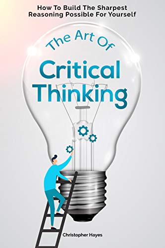 The Art of Critical Thinking: How To Build The Sharpest Reasoning Possible For Yourself