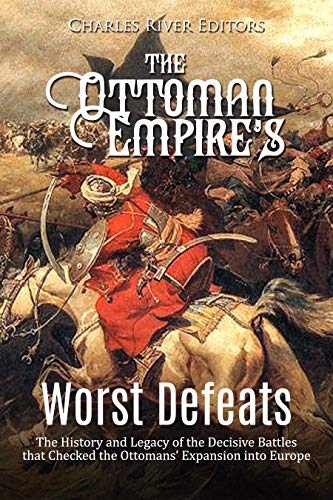 The Ottoman Empire’s Worst Defeats: The History and Legacy of the Decisive Battles that Checked the Ottomans’ Expansion into Europe