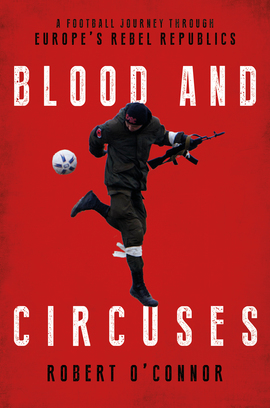 Blood and Circuses: A Football Journey Through Europe’s Rebel Republics