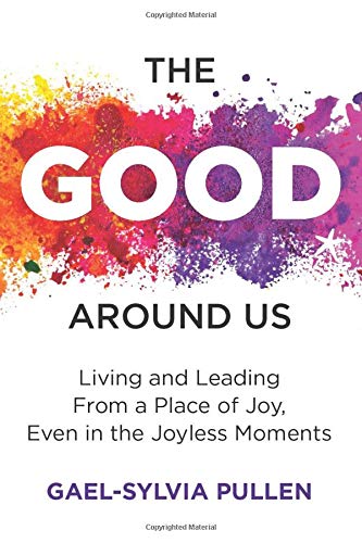 THE GOOD AROUND US: LIVING AND LEADING FROM A PLACE OF JOY, EVEN IN THE ...