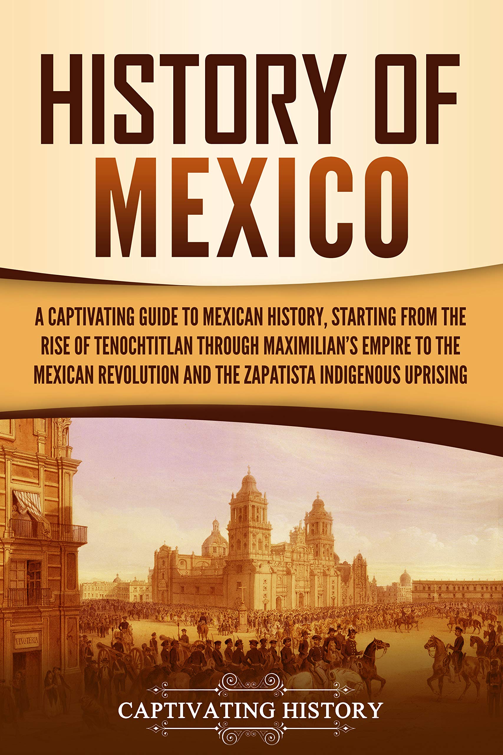 History of Mexico: A Captivating Guide to Mexican History, Starting from the Rise of Tenochtitlan through Maximilian's Empire to the Mexican Revolution ... Uprising