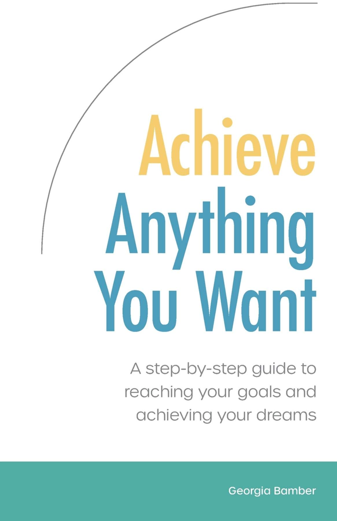 Achieve Anything You Want: A step by step guide to reaching your goals ...