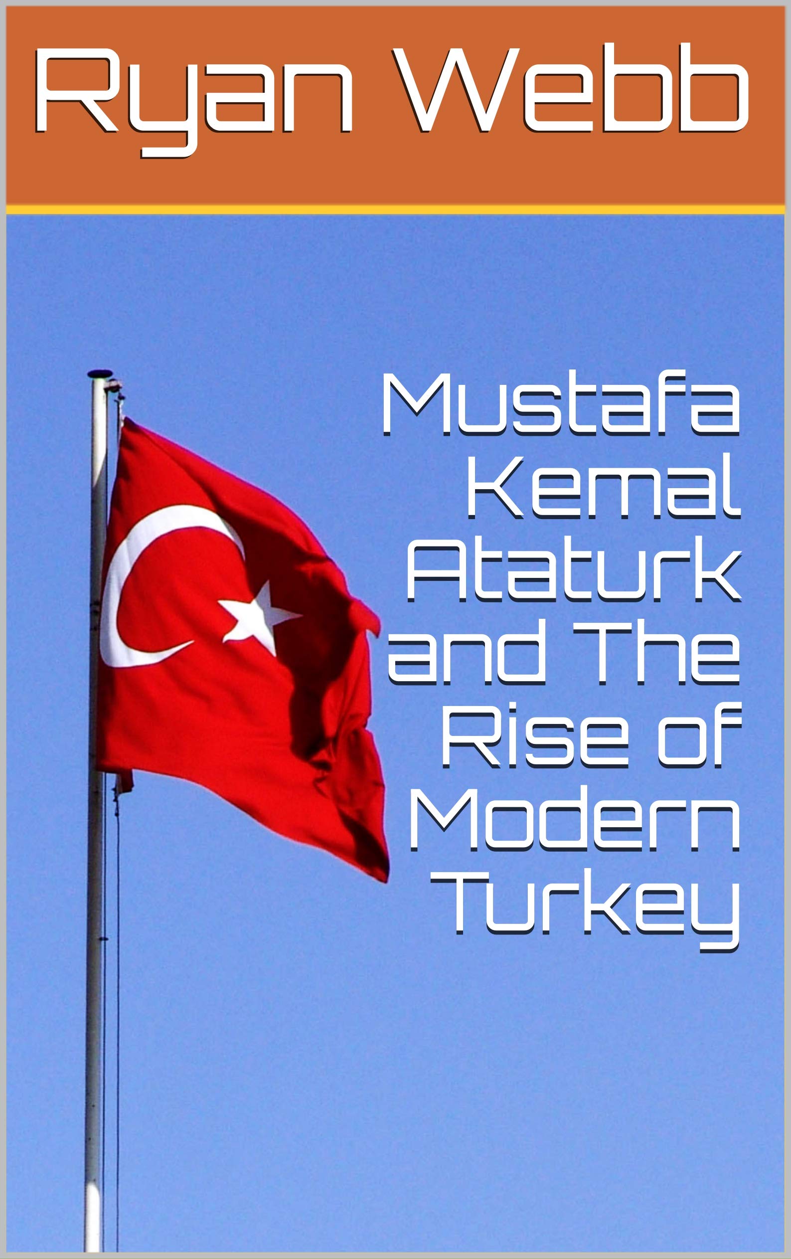 Mustafa Kemal Ataturk and The Rise of Modern Turkey by Ryan Webb ...
