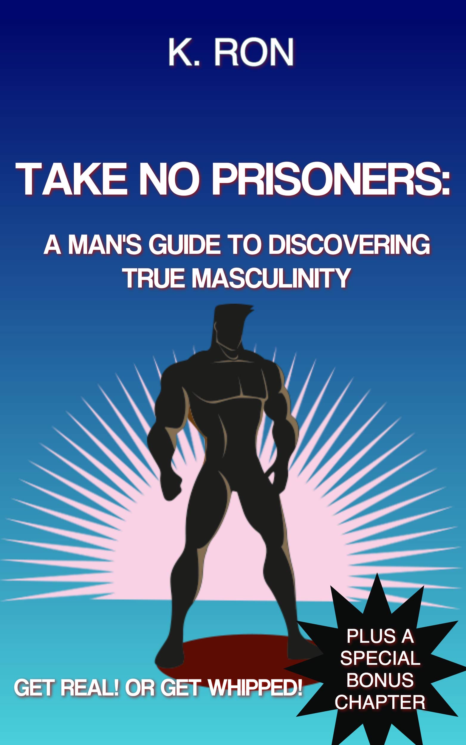 Take No Prisoners: A Man's Guide To Discovering True Masculinity Get Real! Or Get Whipped!