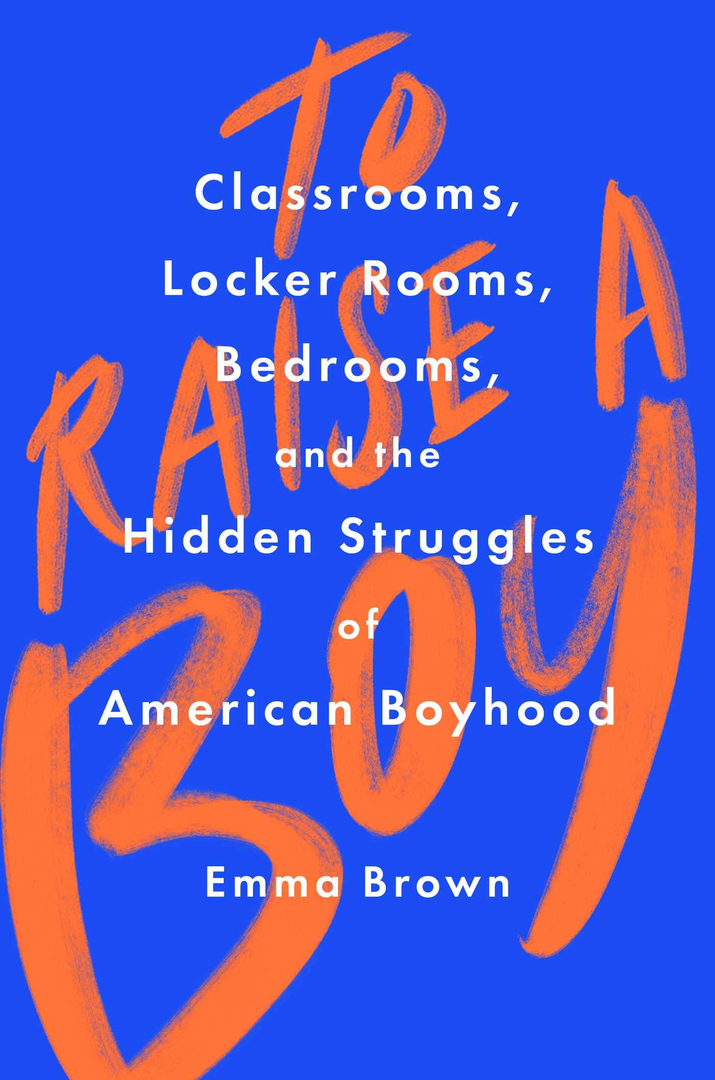 To Raise a Boy: Classrooms, Locker Rooms, Bedrooms, and the Hidden Struggles of American Boyhood