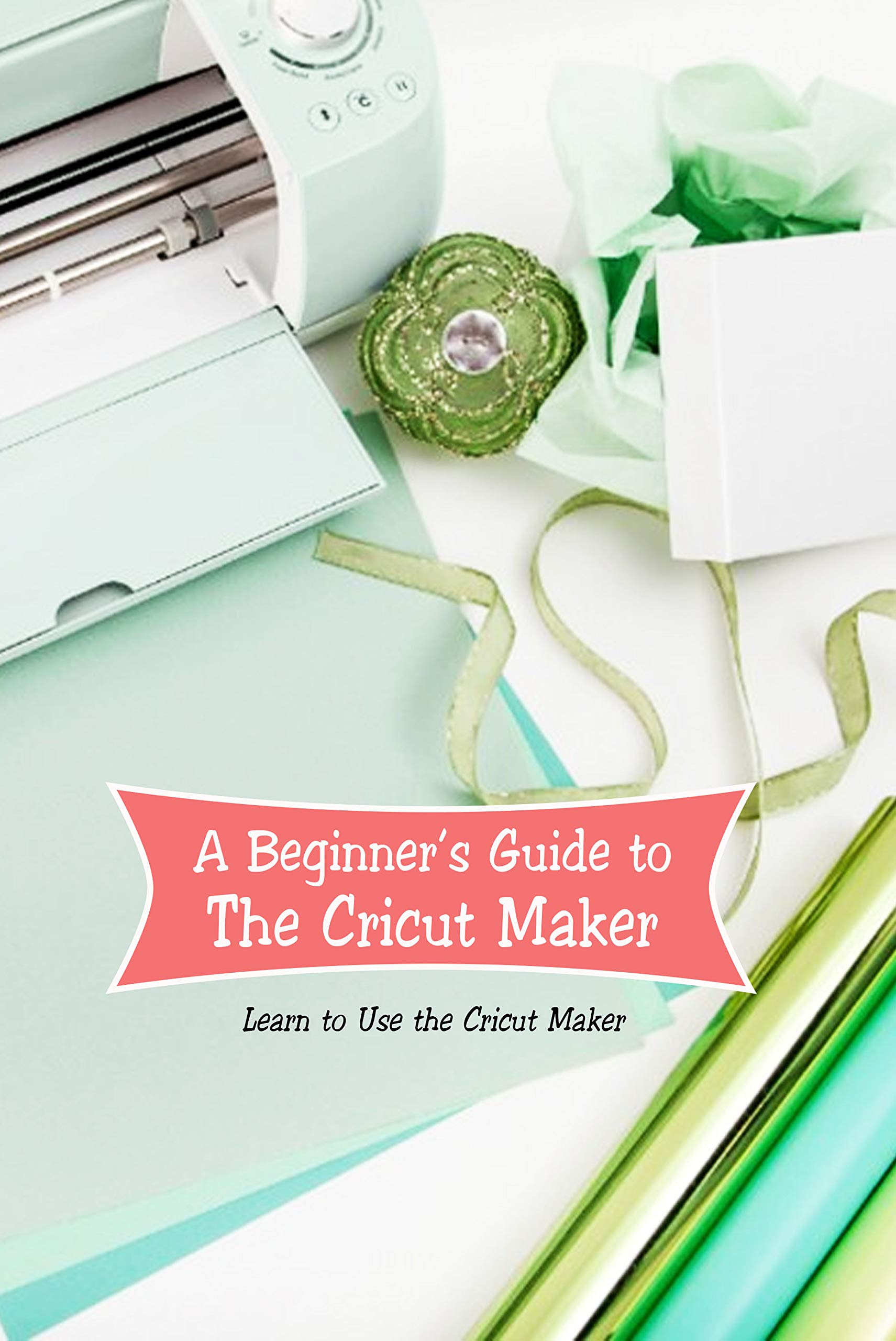 A Beginner’s Guide to The Cricut Maker: Learn to Use the Cricut Maker ...