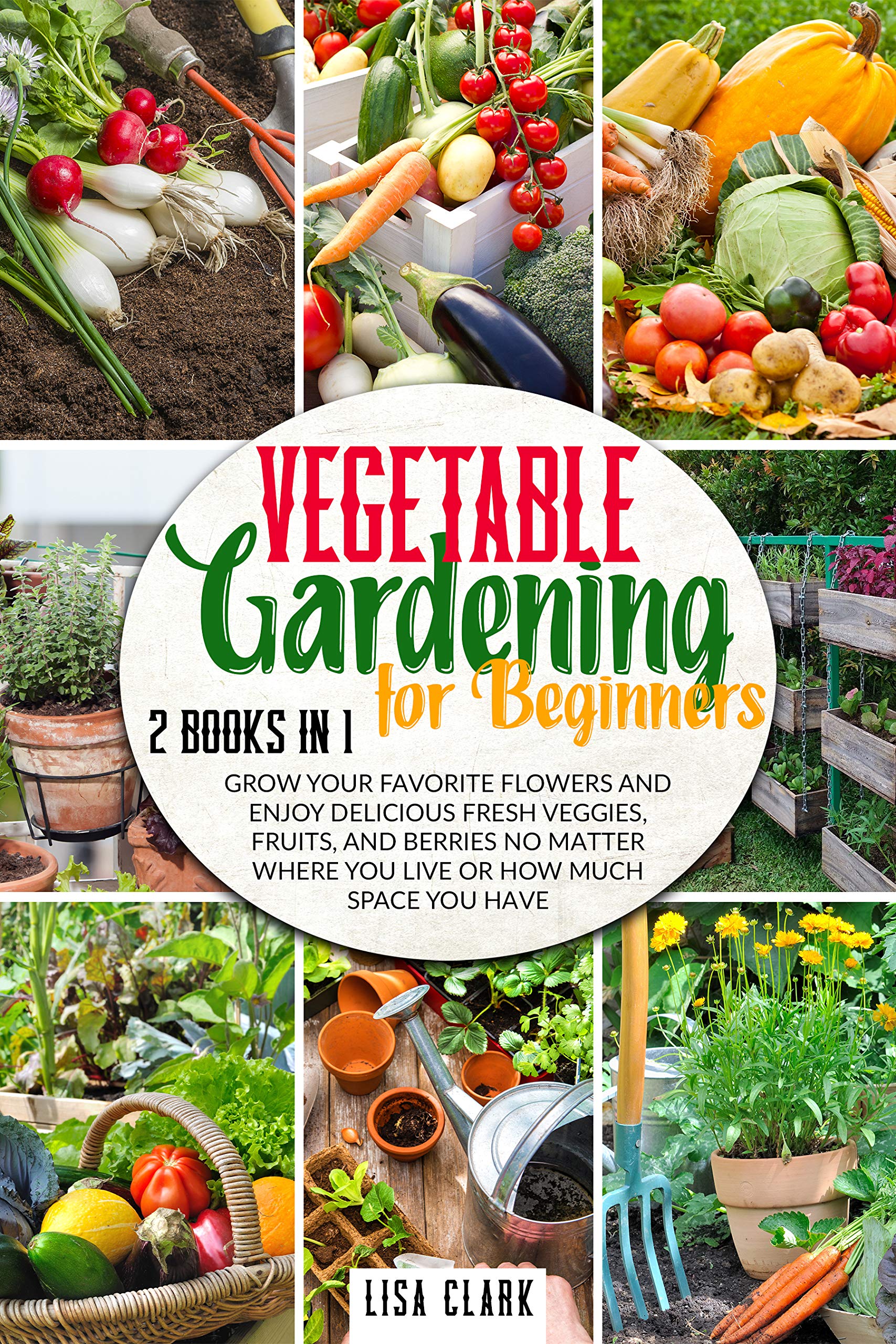 Vegetable Gardening For Beginners: 2 Books in 1: Grow Your Favorite Flowers and Enjoy Delicious Fresh Veggies, Fruits, and Berries No Matter Where You Live or How Much Space You Have