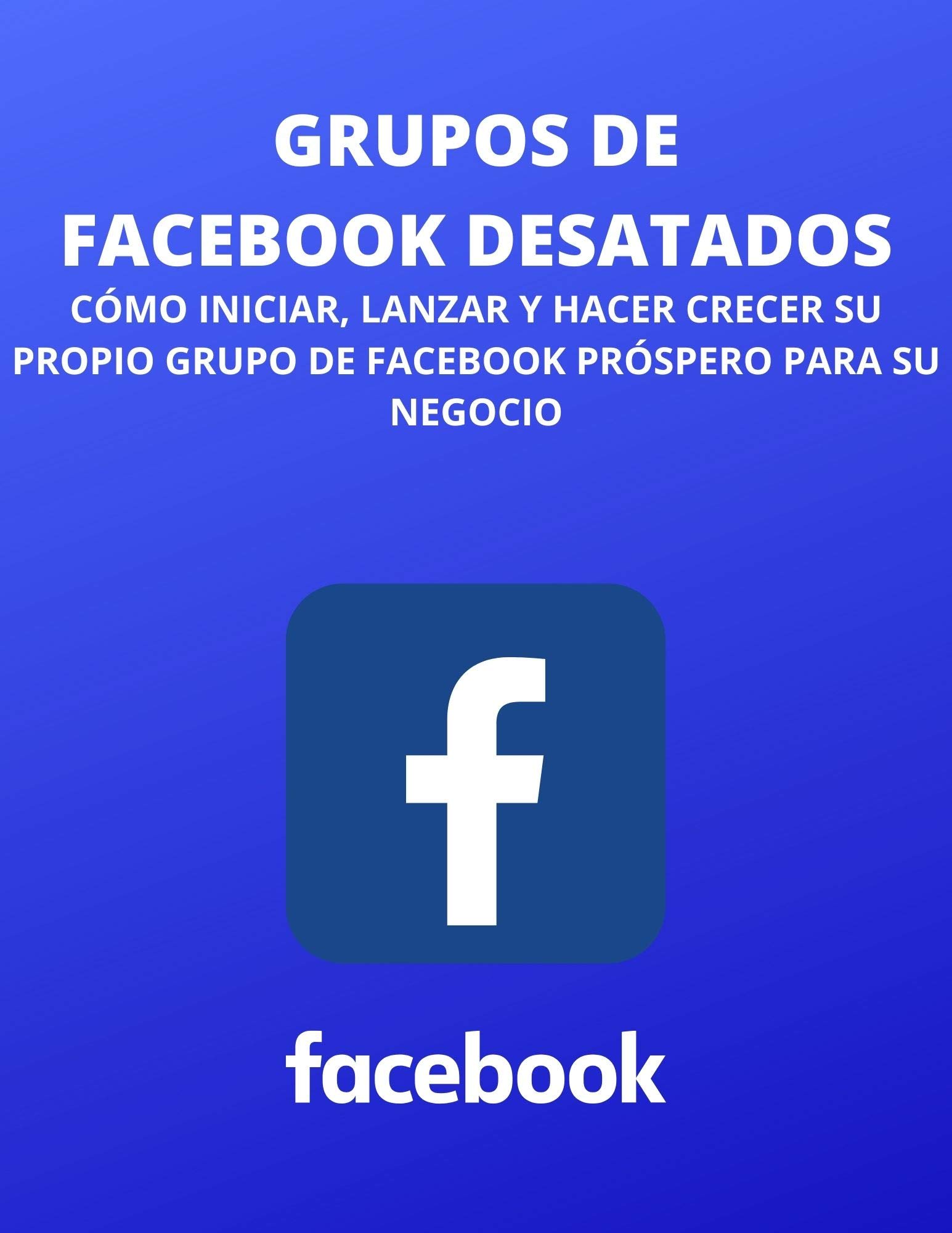 GRUPOS DE FACEBOOK DESATADOS CÓMO INICIAR, LANZAR Y HACER CRECER SU