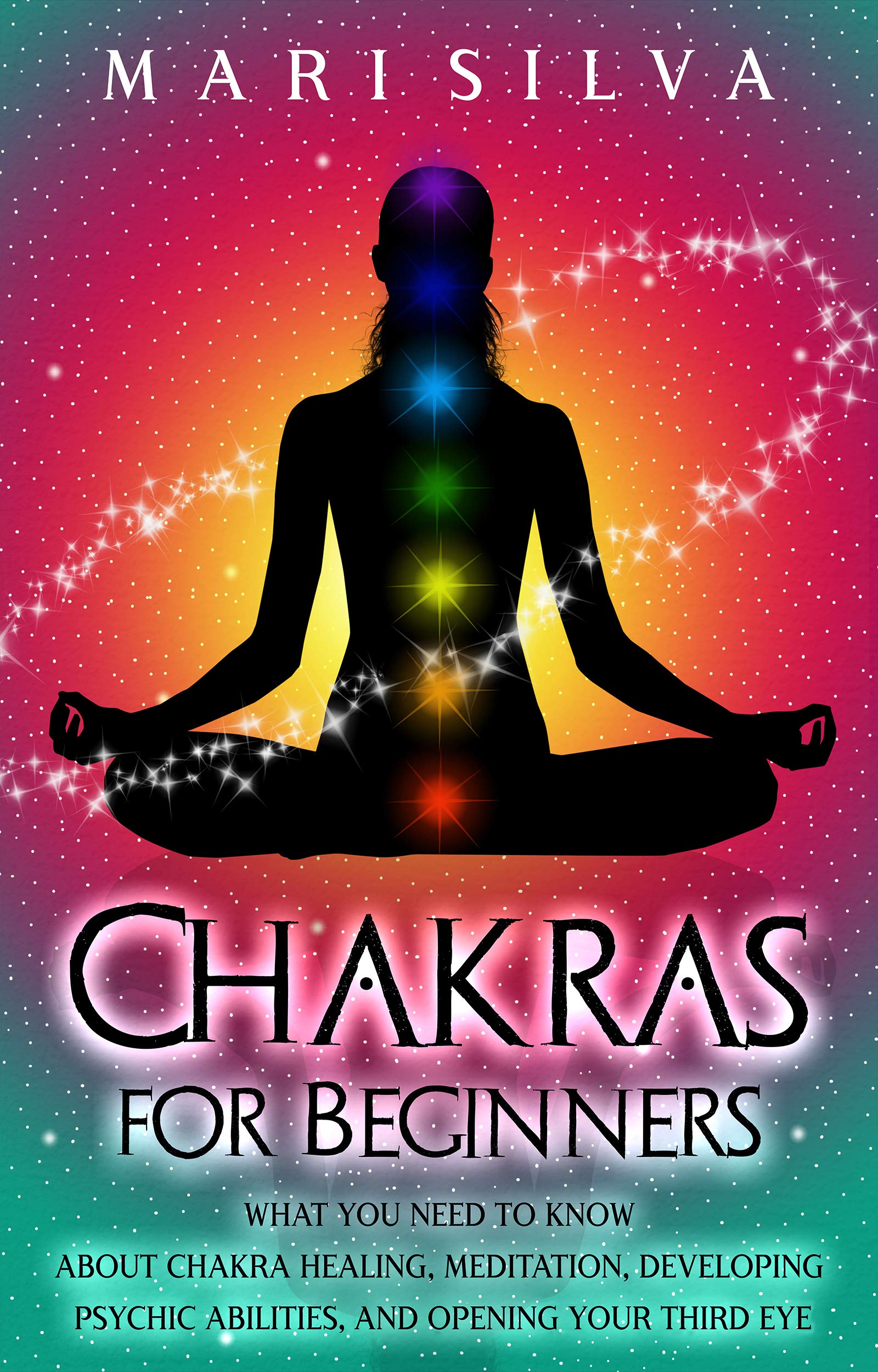 Chakras for Beginners: What You Need to Know About Chakra Healing, Meditation, Developing Psychic Abilities, and Opening Your Third Eye