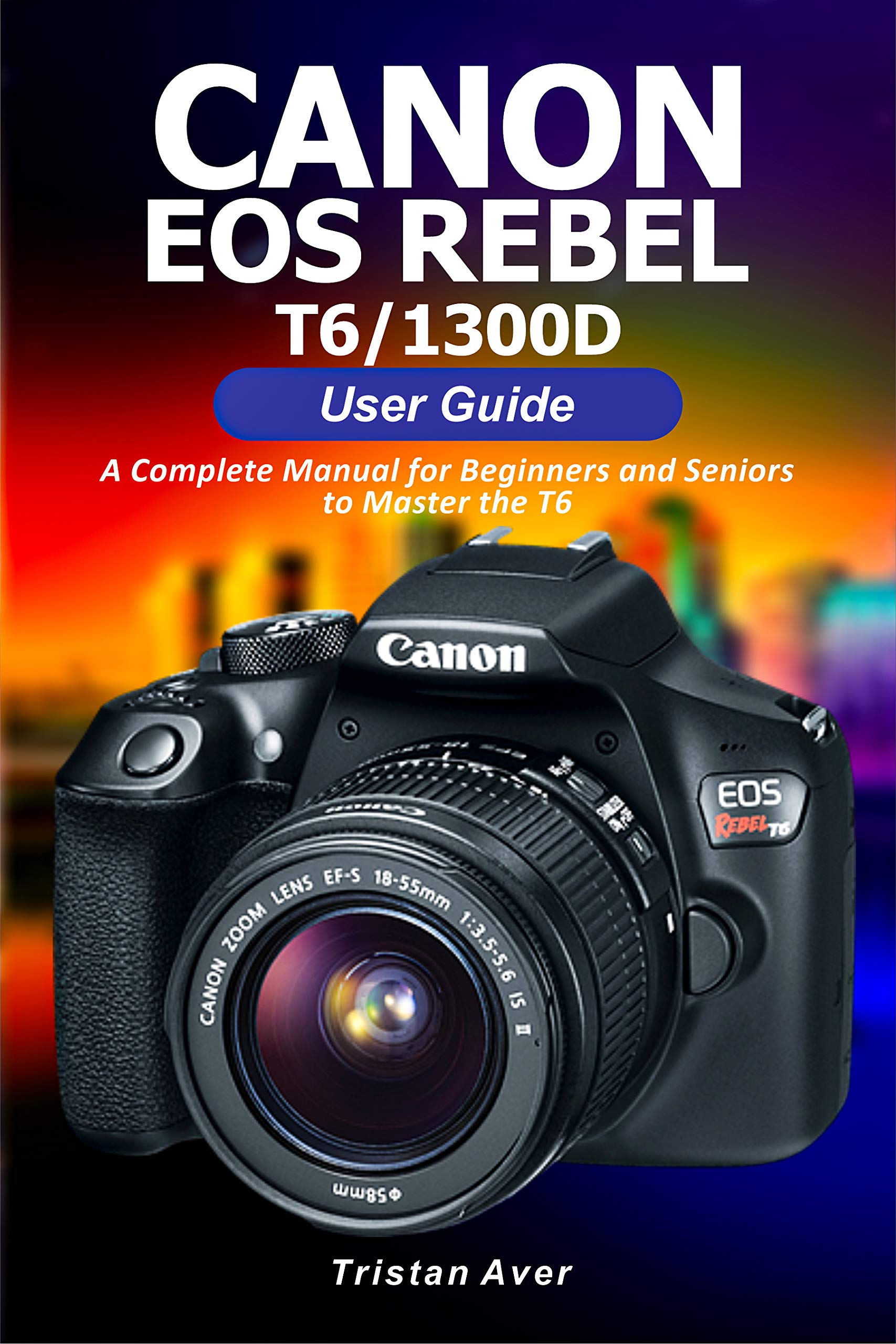 Canon Eos Rebel T6 1300d User Guide A Complete Manual For Beginners And Seniors To Master The T6 By Tristan Aver Goodreads
