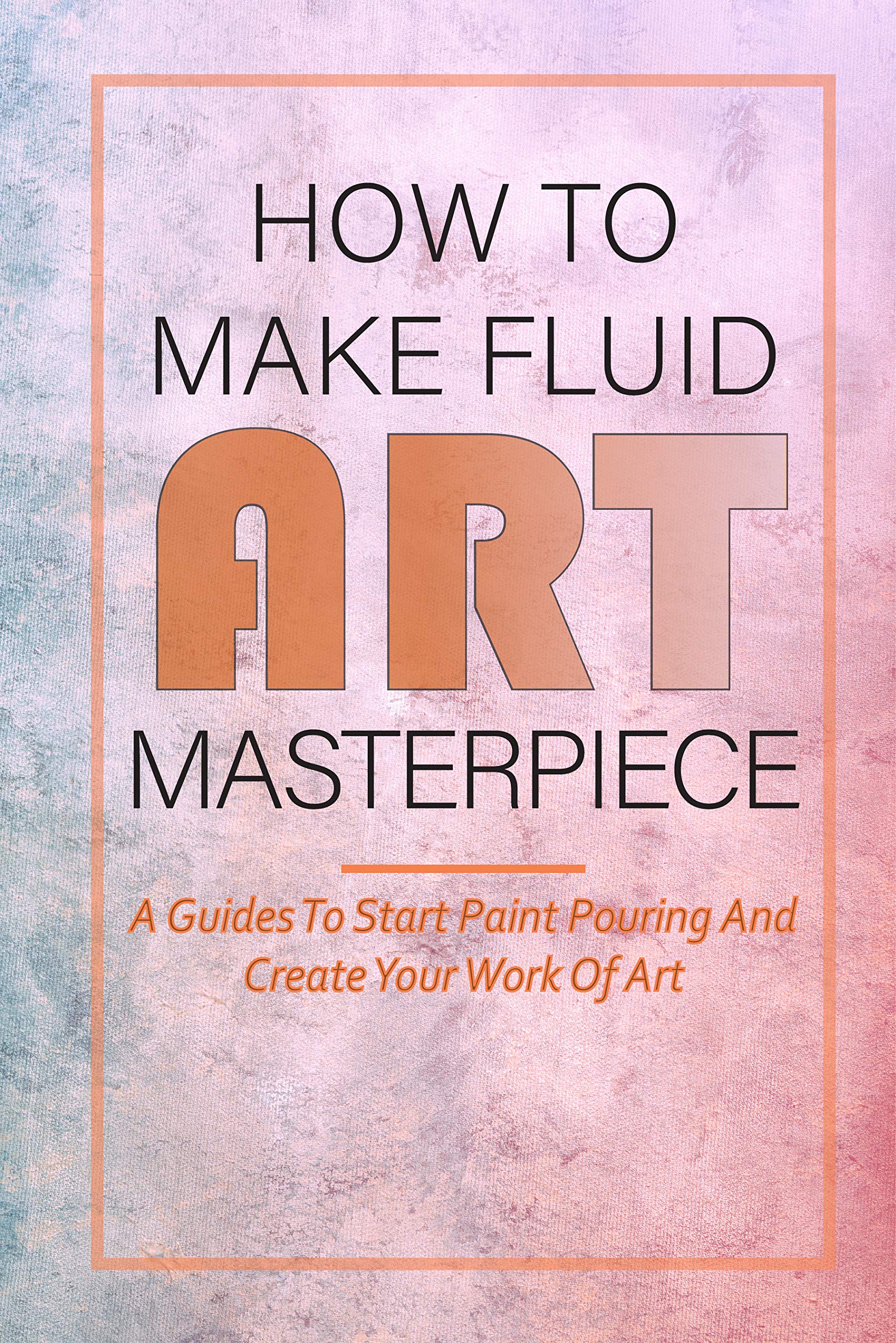 How To Make Fluid Art Masterpiece A Guides To Start Paint Pouring And Create Your Work Of Art