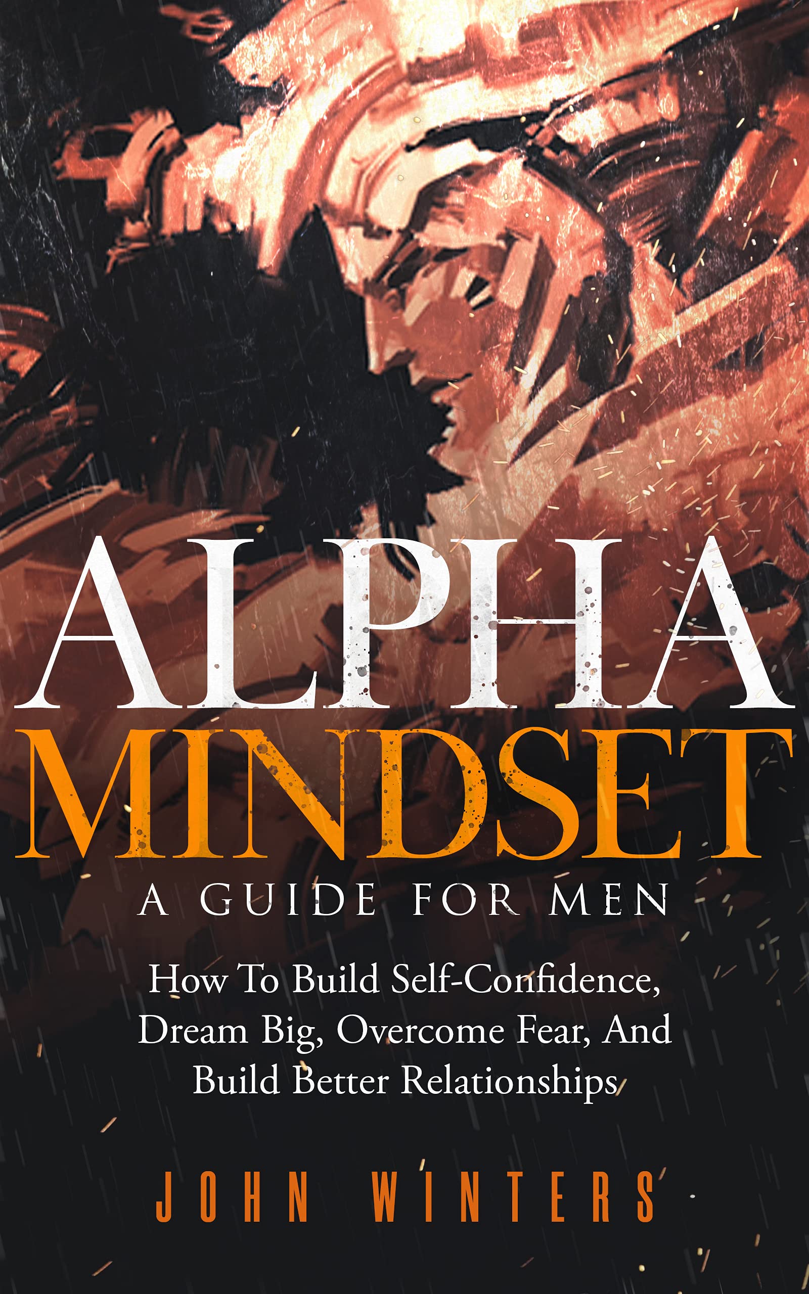 Alpha Mindset - A Guide For Men: How To Build Self-Confidence, Dream Big, Overcome Fear, And Build Better Relationships