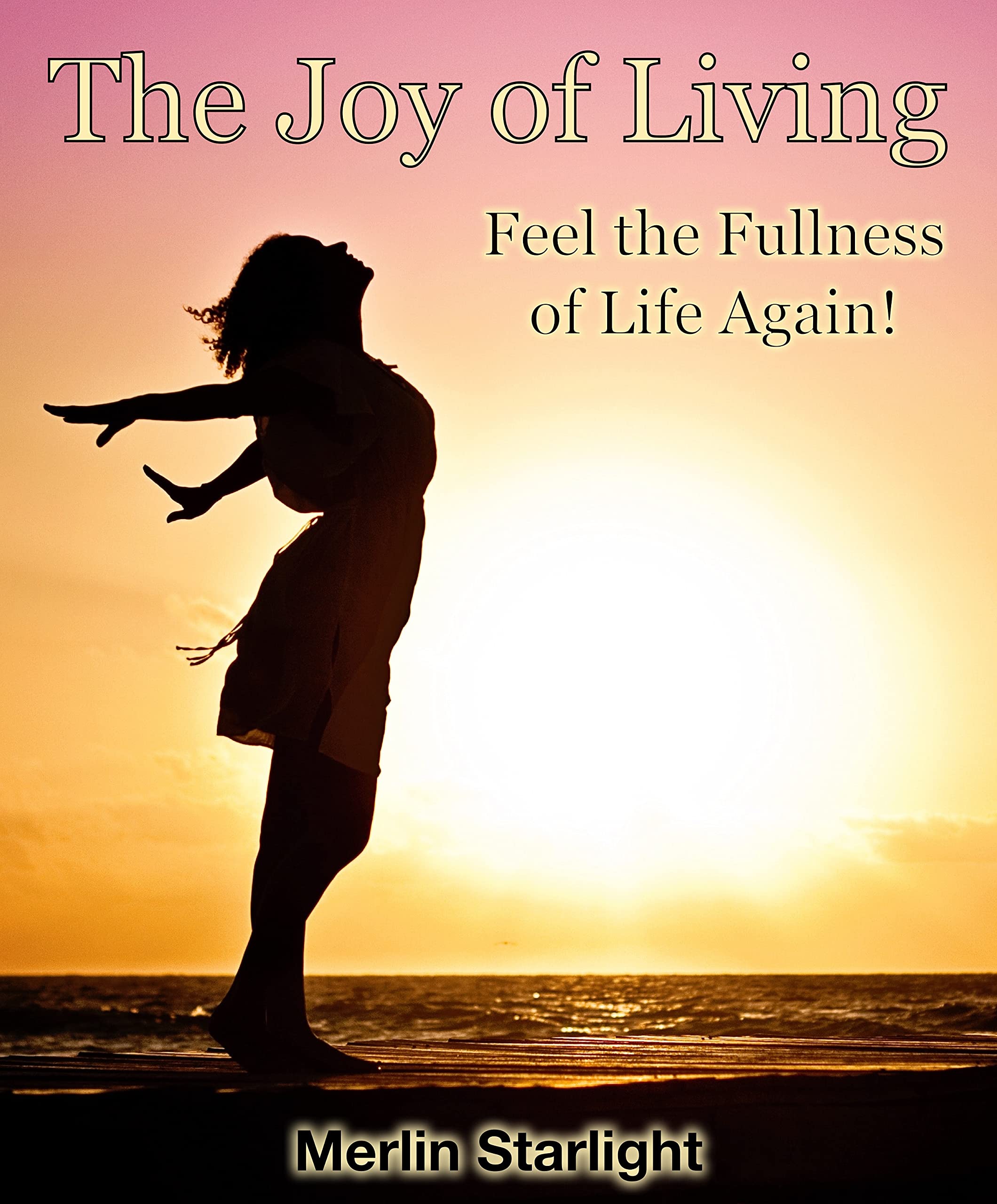 The Joy of Living Feel the Fullness of Life Again! by Merlin Starlight