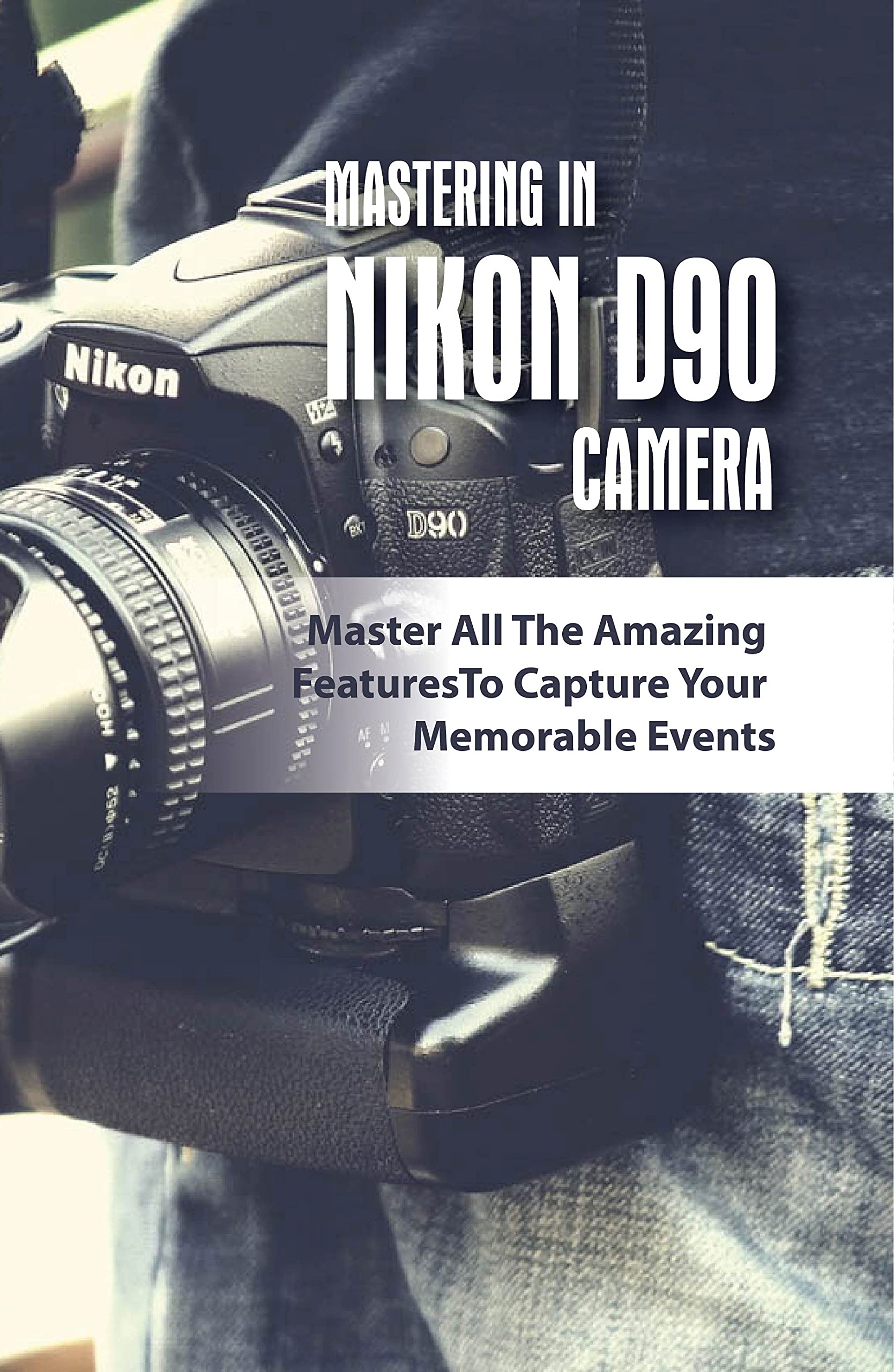Mastering In Nikon D90 Camera Master All The Amazing Features To Capture Your Memorable Events