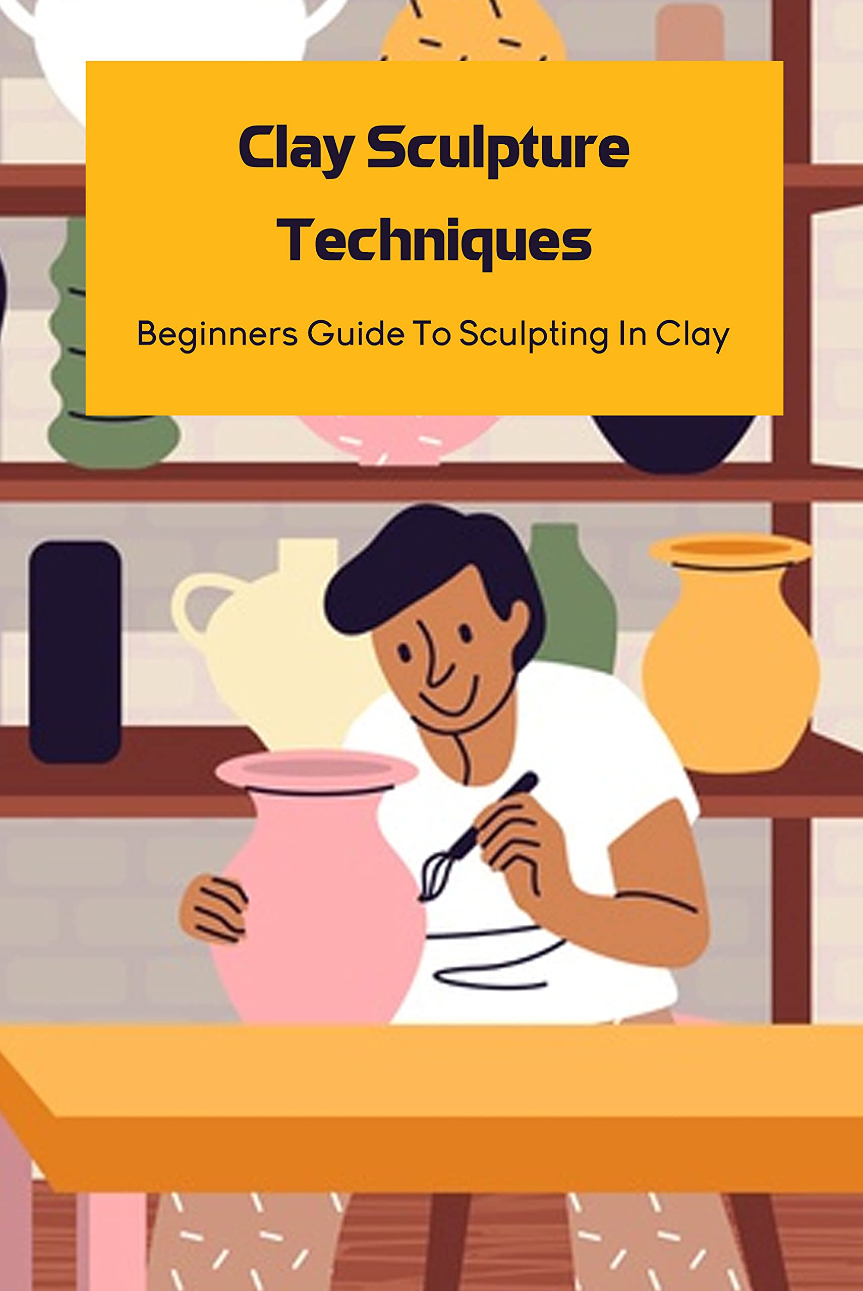 Clay Sculpture Techniques Beginners Guide To Sculpting In Clay