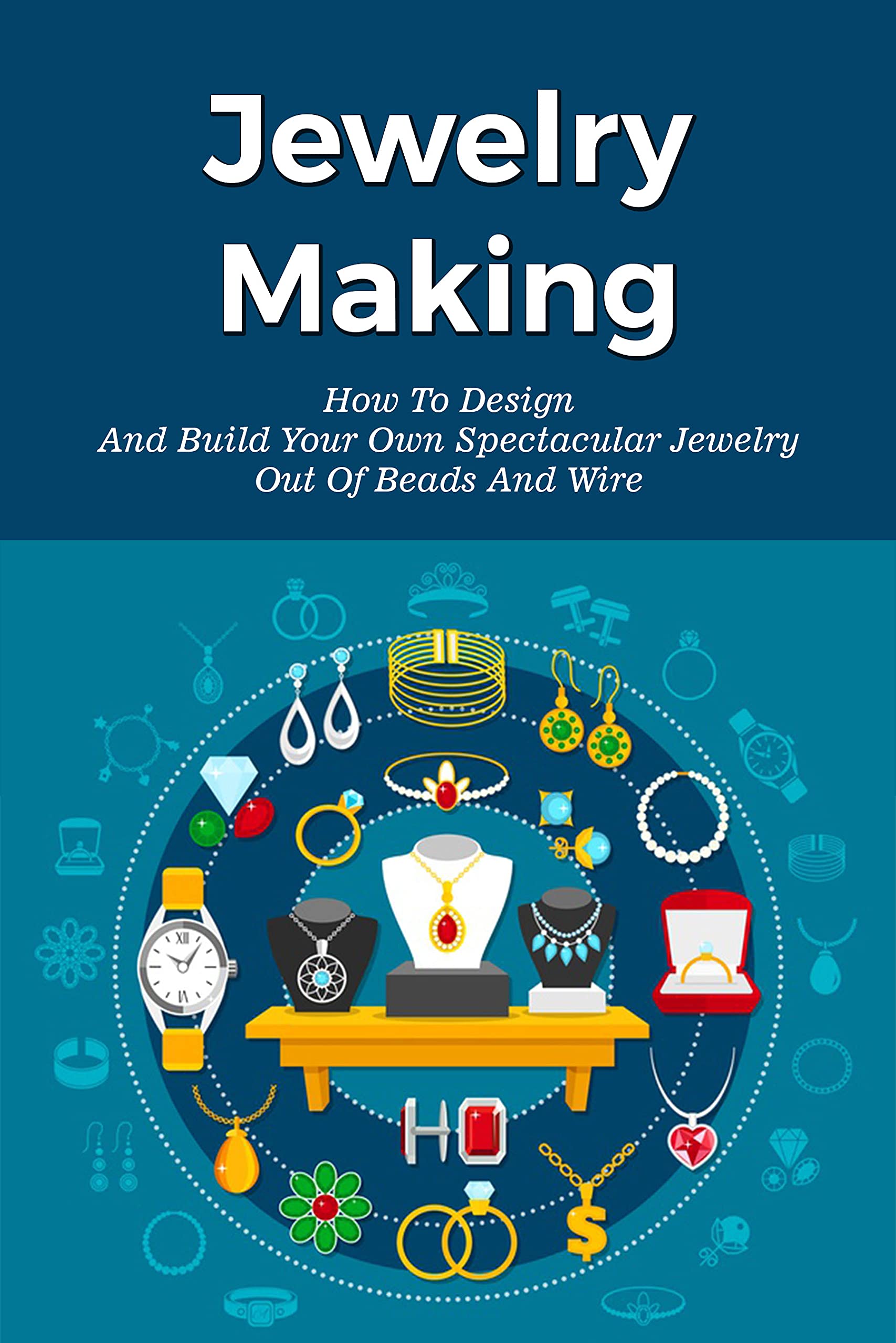 Jewelry Making How To Design And Build Your Own Spectacular Jewelry Out Of Beads And Wire