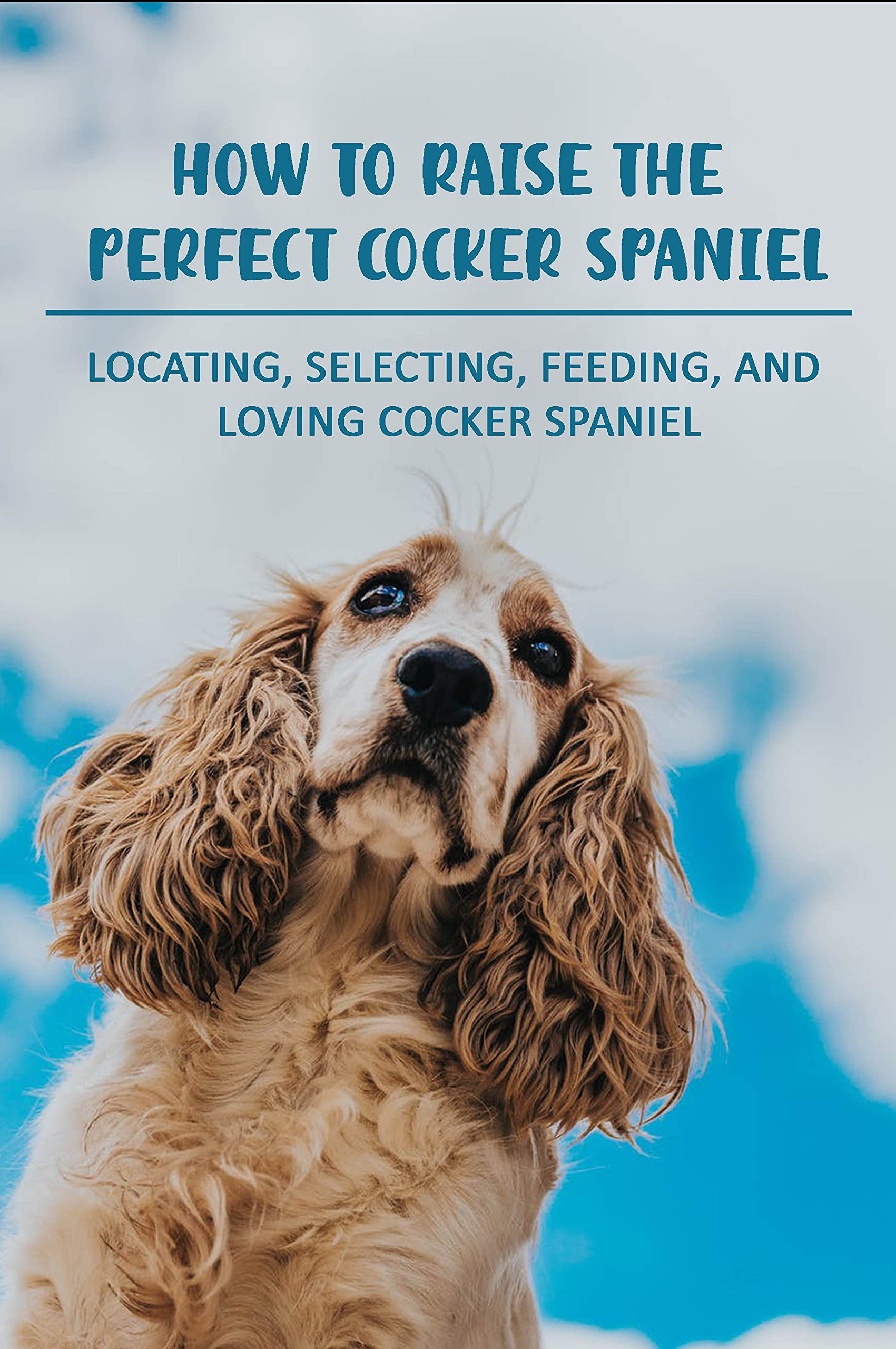 How To Raise The Perfect Cocker Spaniel Locating, Selecting, Feeding, And Loving Cocker Spaniel