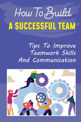 How To Build A Successful Team: Tips To Improve Teamwork Skills And ...
