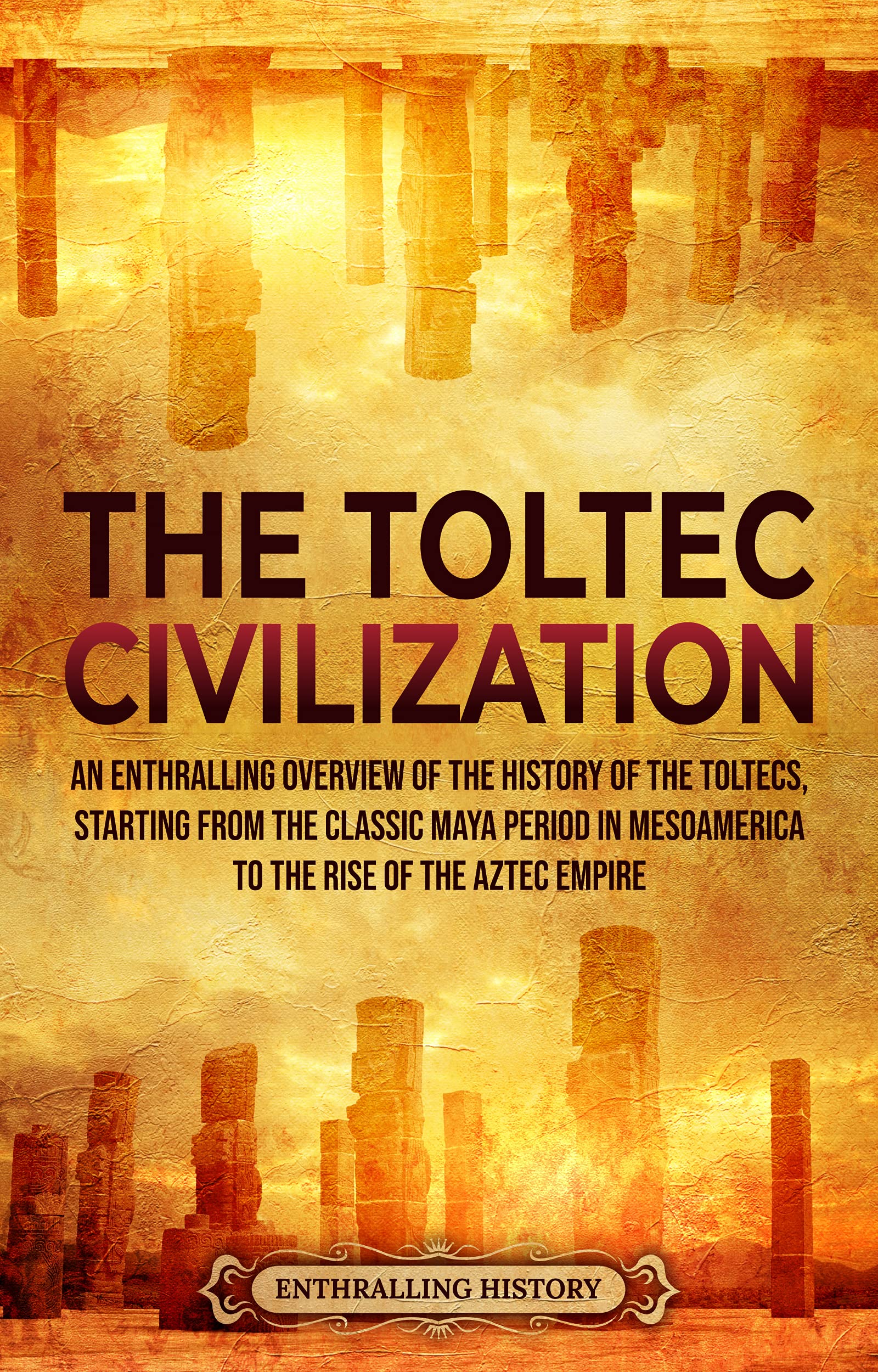The Toltec Civilization: An Enthralling Overview of the History of the Toltecs, Starting from the Classic Maya Period in Mesoamerica to the Rise of the Aztec Empire