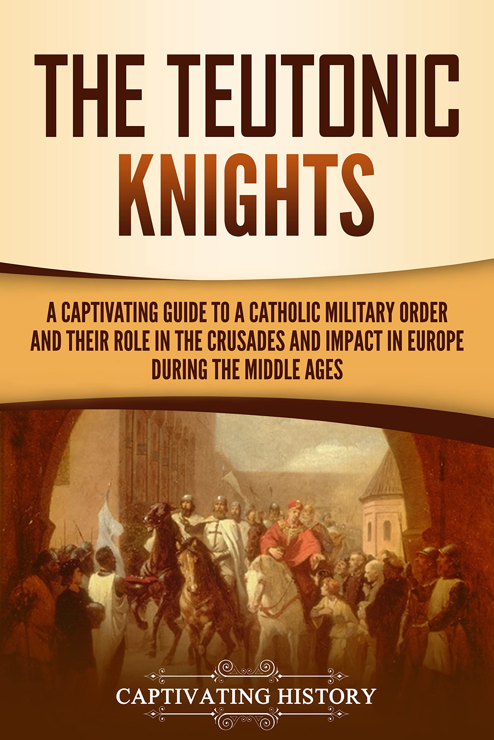 The Teutonic Knights: A Captivating Guide to a Catholic Military Order and Their Role in the Crusades and Impact in Europe during the Middle Ages