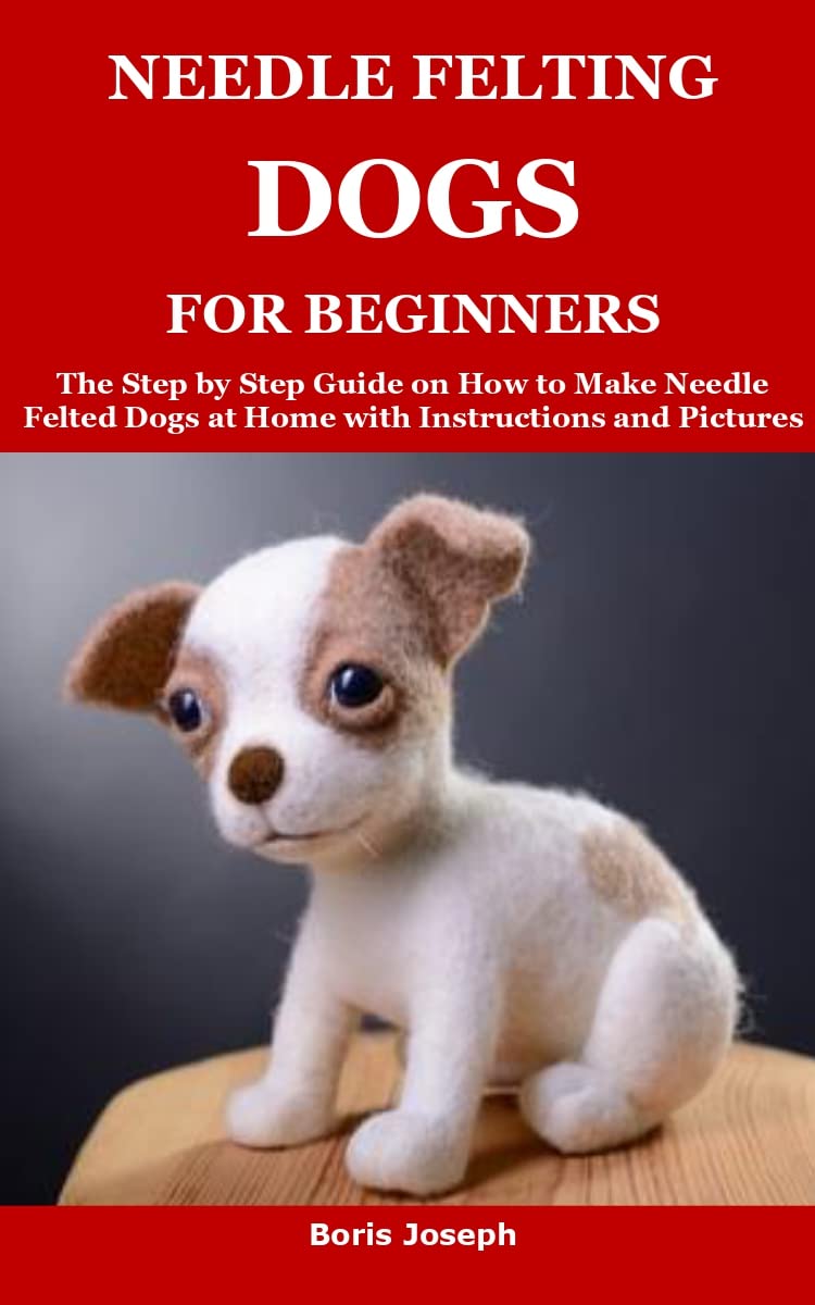 NEEDLE FELTING DOGS FOR BEGINNERS The Step by Step Guide on How to Make Needle Felted Dogs at