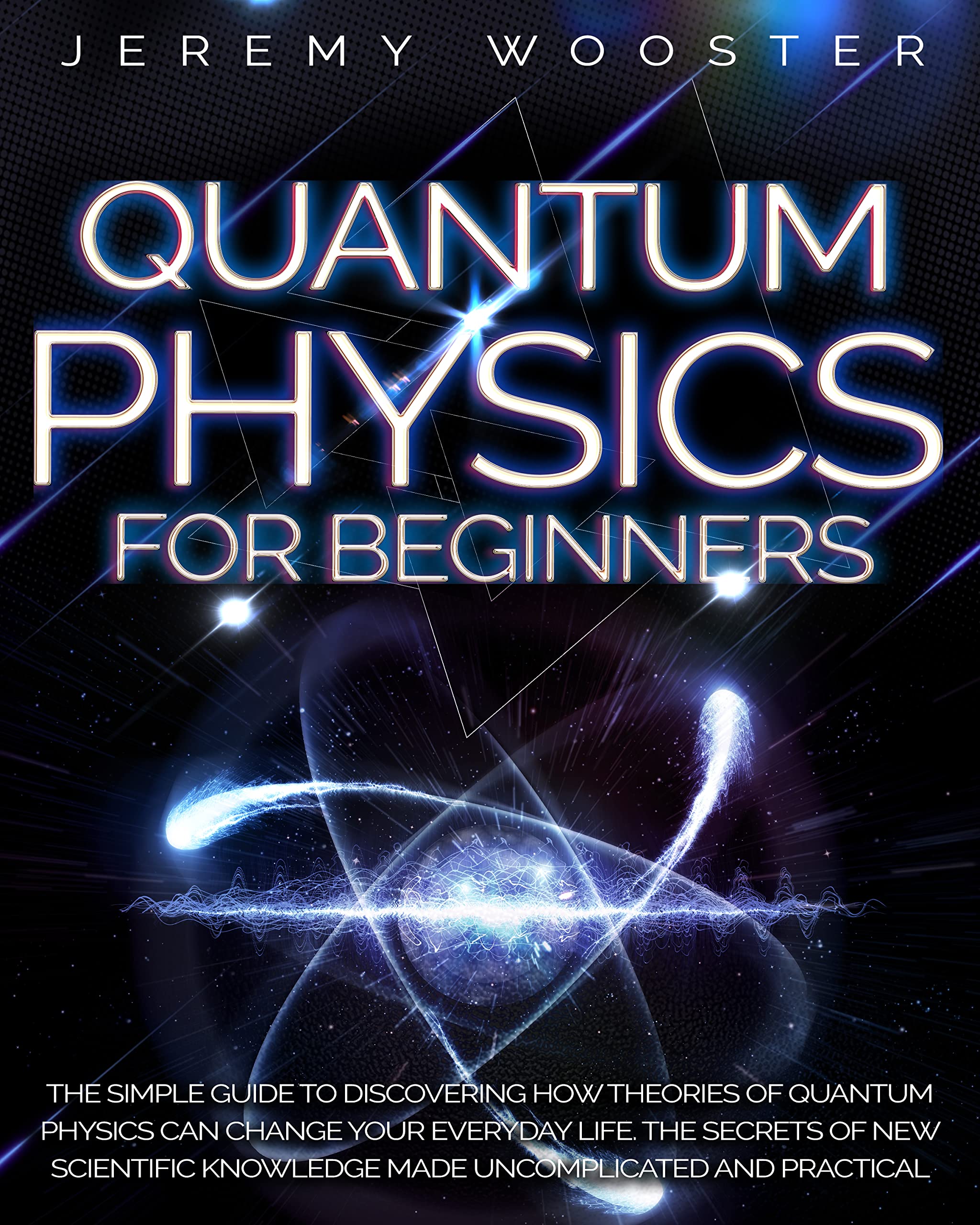 Quantum Physics For Beginners: The Simple Guide to Discovering How Theories of Quantum Physics Can Change Your Everyday Life. The Secrets of New Scientific Knowledge Made Uncomplicated and Practical