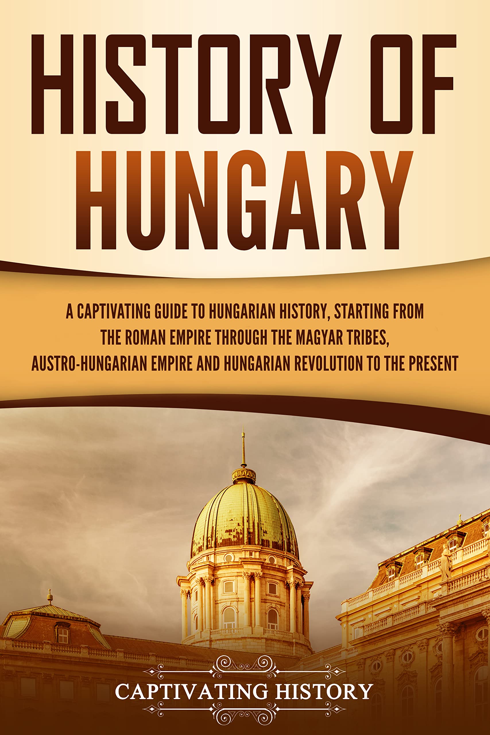 History of Hungary: A Captivating Guide to Hungarian History, Starting from the Roman Empire through the Magyar Tribes, Austro-Hungarian Empire and Hungarian ... to the Present