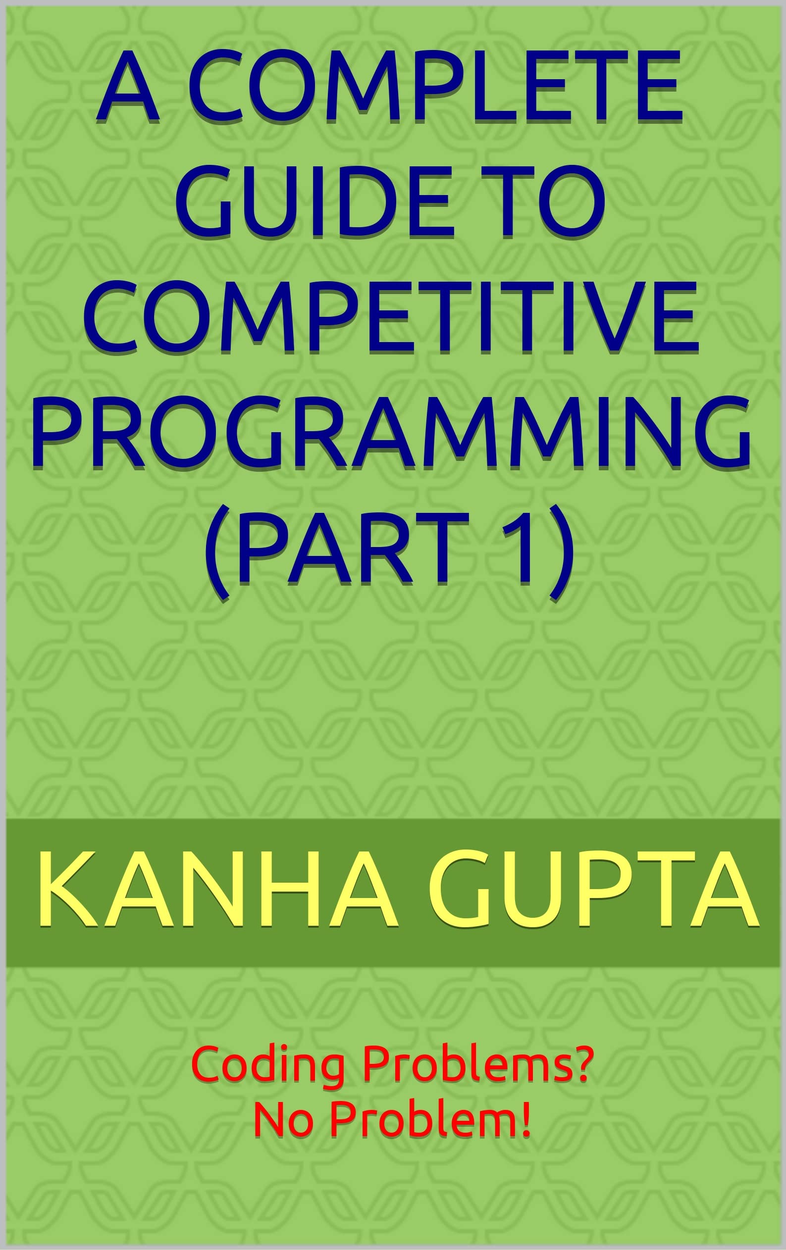 A COMPLETE GUIDE TO COMPETITIVE PROGRAMMING (PART 1) Coding Problems? No Problem! by KANHA A COMPLETE GUIDE TO COMPETITIVE PROGRAMMING (PART 1) Coding Problems? No Problem! by KANHA