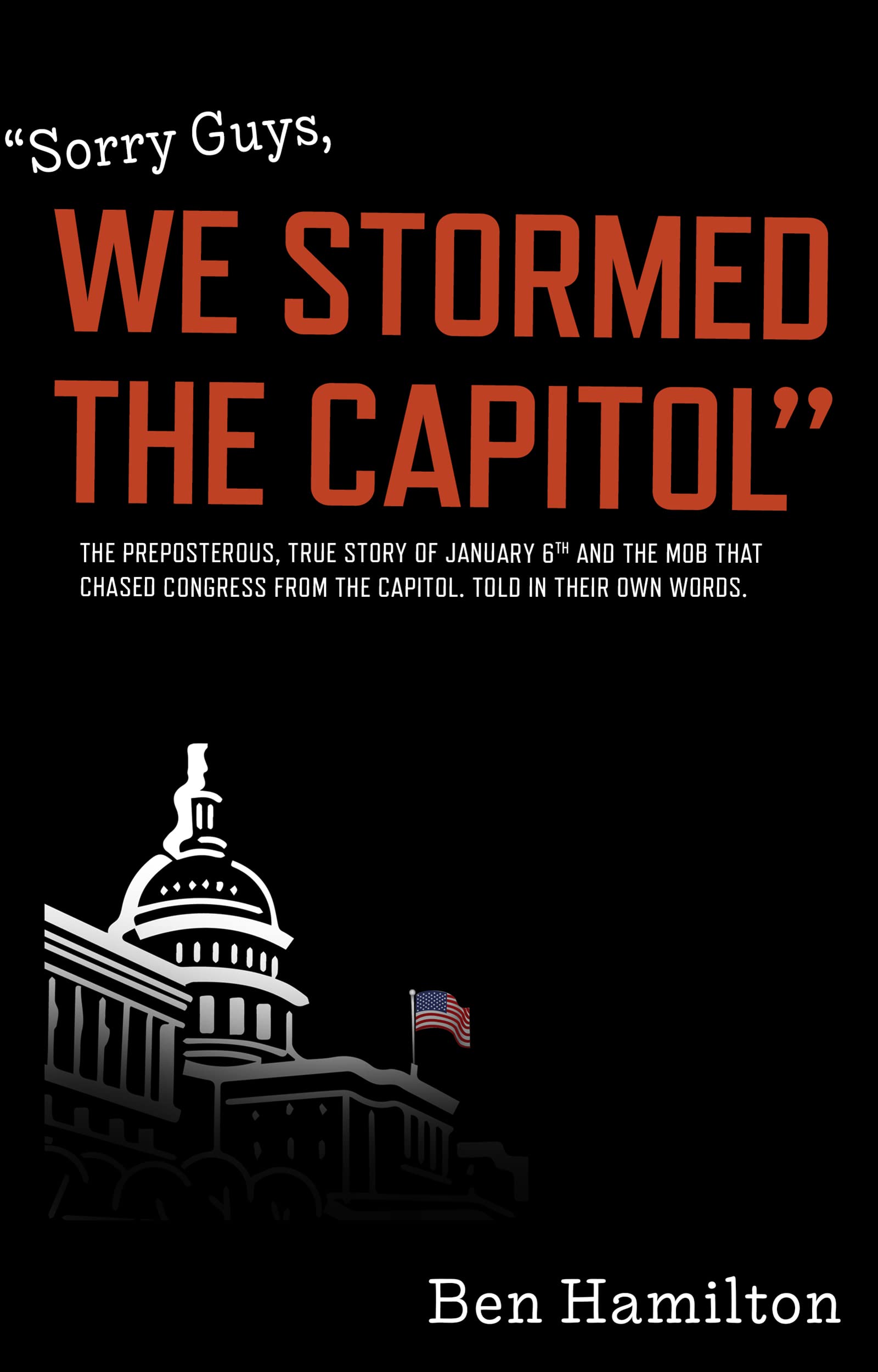 Sorry Guys, We Stormed the Capitol: The Preposterous, True Story of January 6th and the Mob That Chased Congress From the Capitol. Told in Their Own Words.