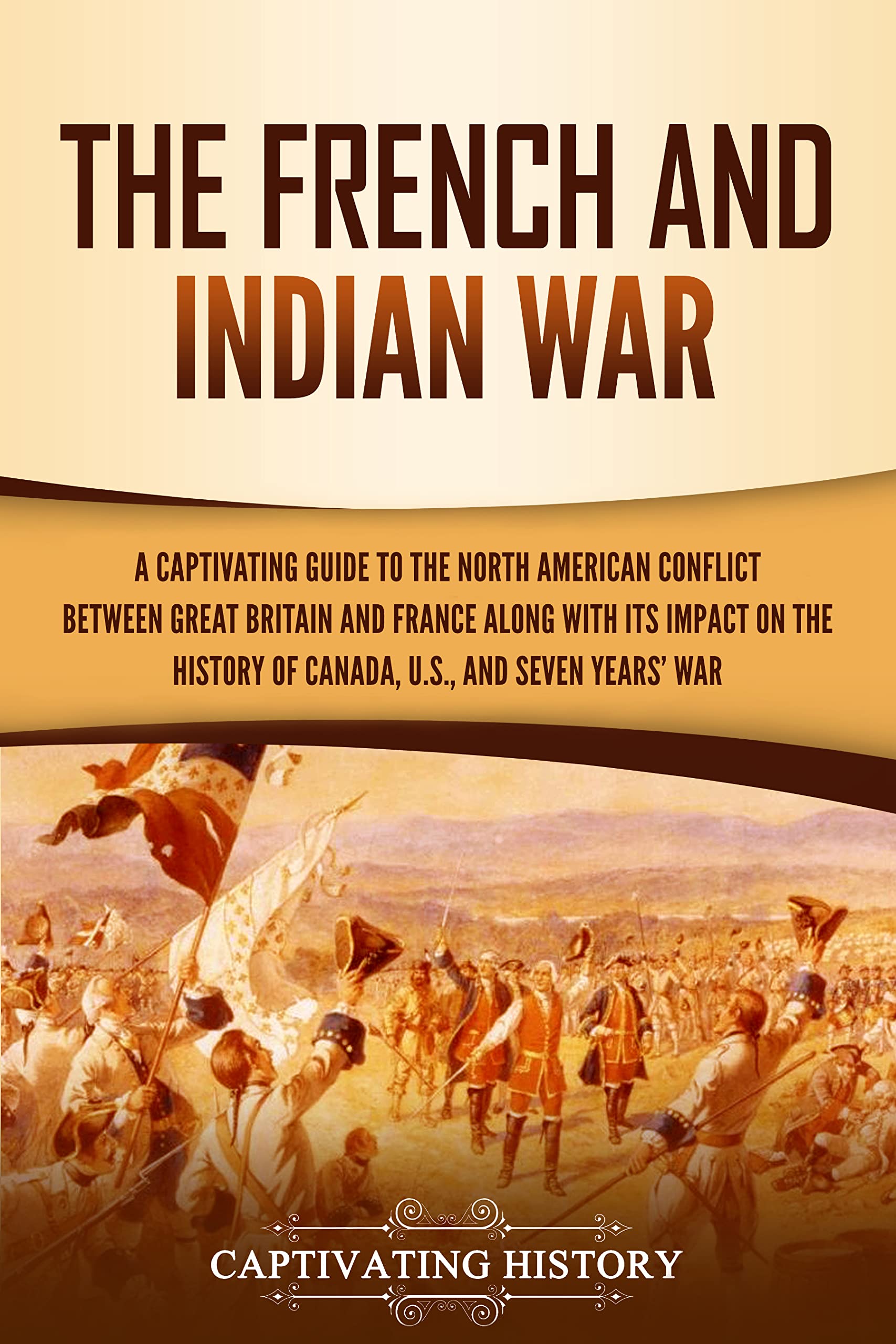 The French and Indian War: A Captivating Guide to the North American Conflict between Great Britain and France along with Its Impact on the History of ... and the Seven Years’ War