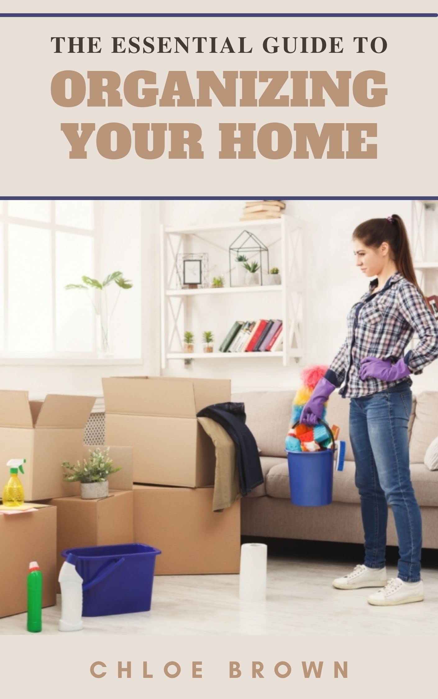 THE ESSENTIAL GUIDE TO ORGANIZING YOUR HOME The Complete Guide on How to Organize a Clean Home