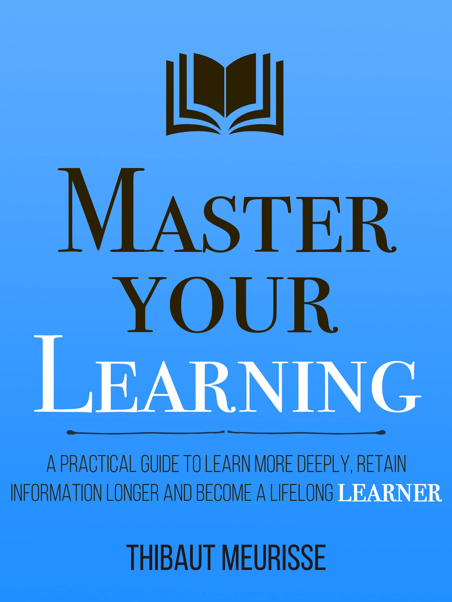 Master Your Learning : A Practical Guide to Learn More Deeply, Retain Information Longer and Become a Lifelong Learner