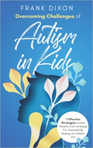 Overcoming Challenges of Autism in Kids: 7 Effective Strategies Autism Parents Can Leverage for Successfully Raising an Autistic Kid