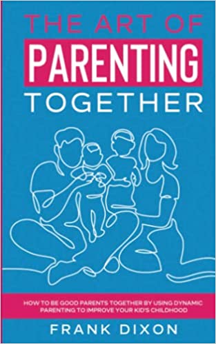 The Art of Parenting Together: How to Be Good Parents Together by Using Dynamic Parenting to Improve Your Kid’s Childhood