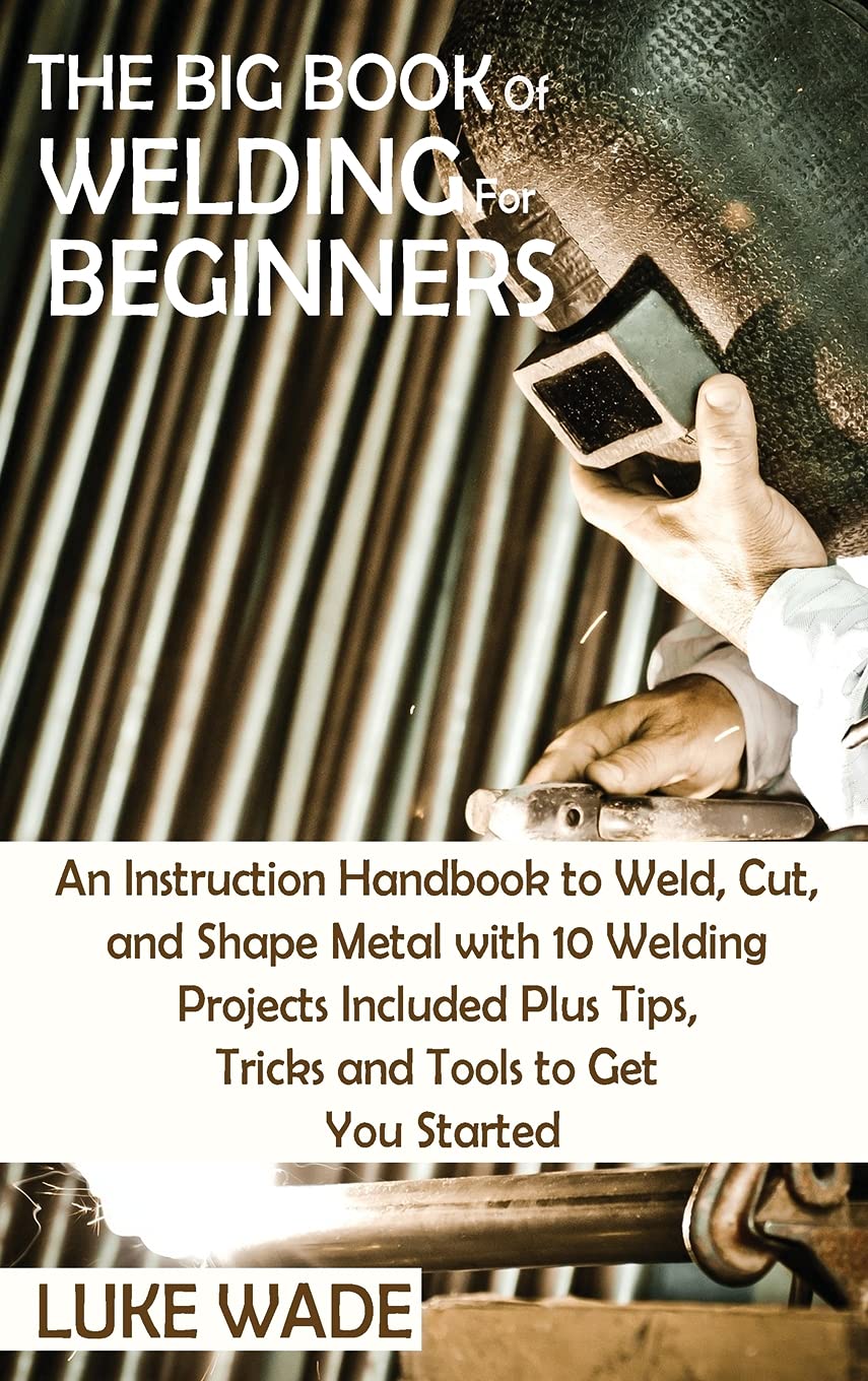 The Big Book of Welding for Beginners An Instruction Handbook to Weld, Cut, and Shape Metal
