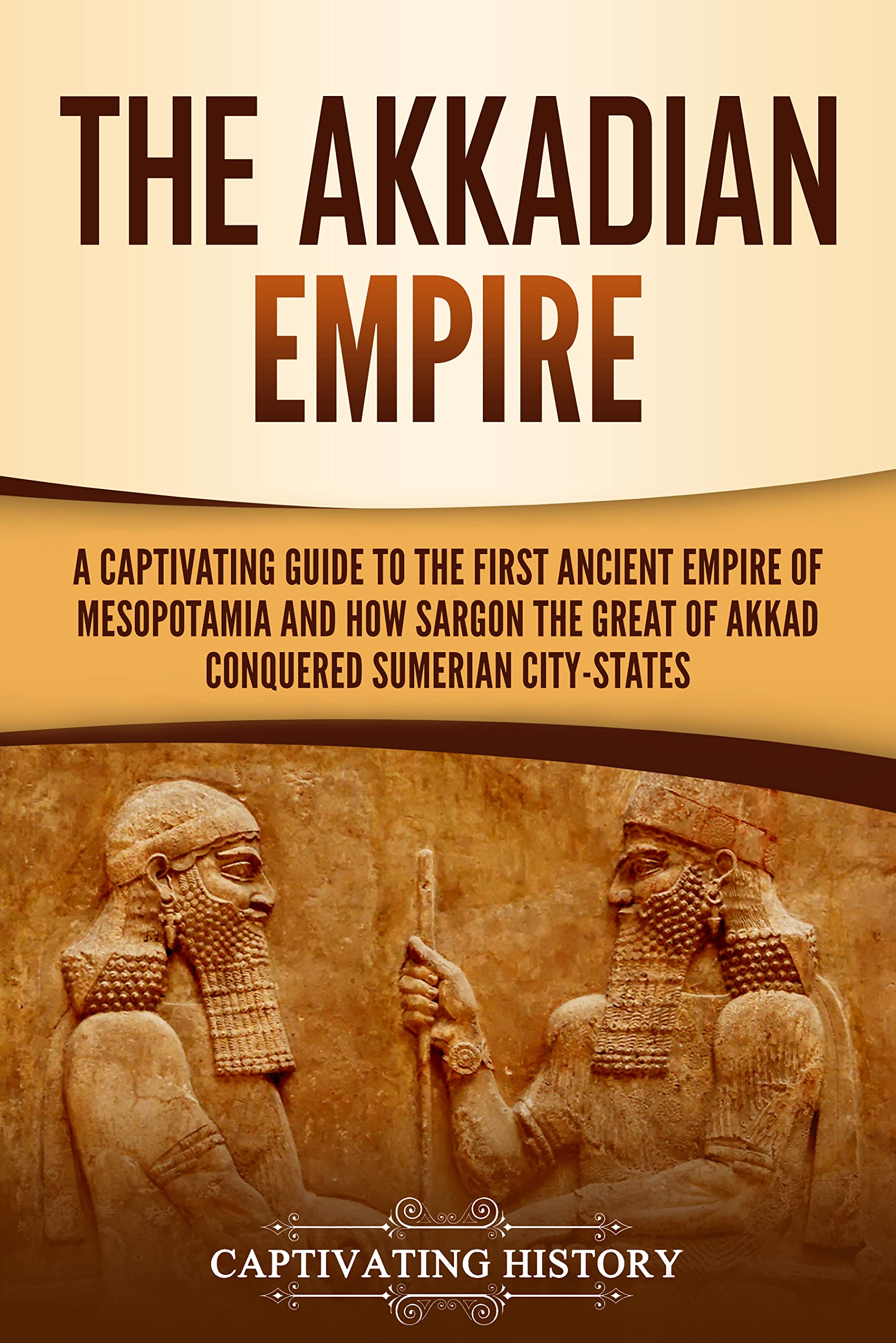 The Akkadian Empire: A Captivating Guide to the First Ancient Empire of Mesopotamia and How Sargon the Great of Akkad Conquered the Sumerian City-States