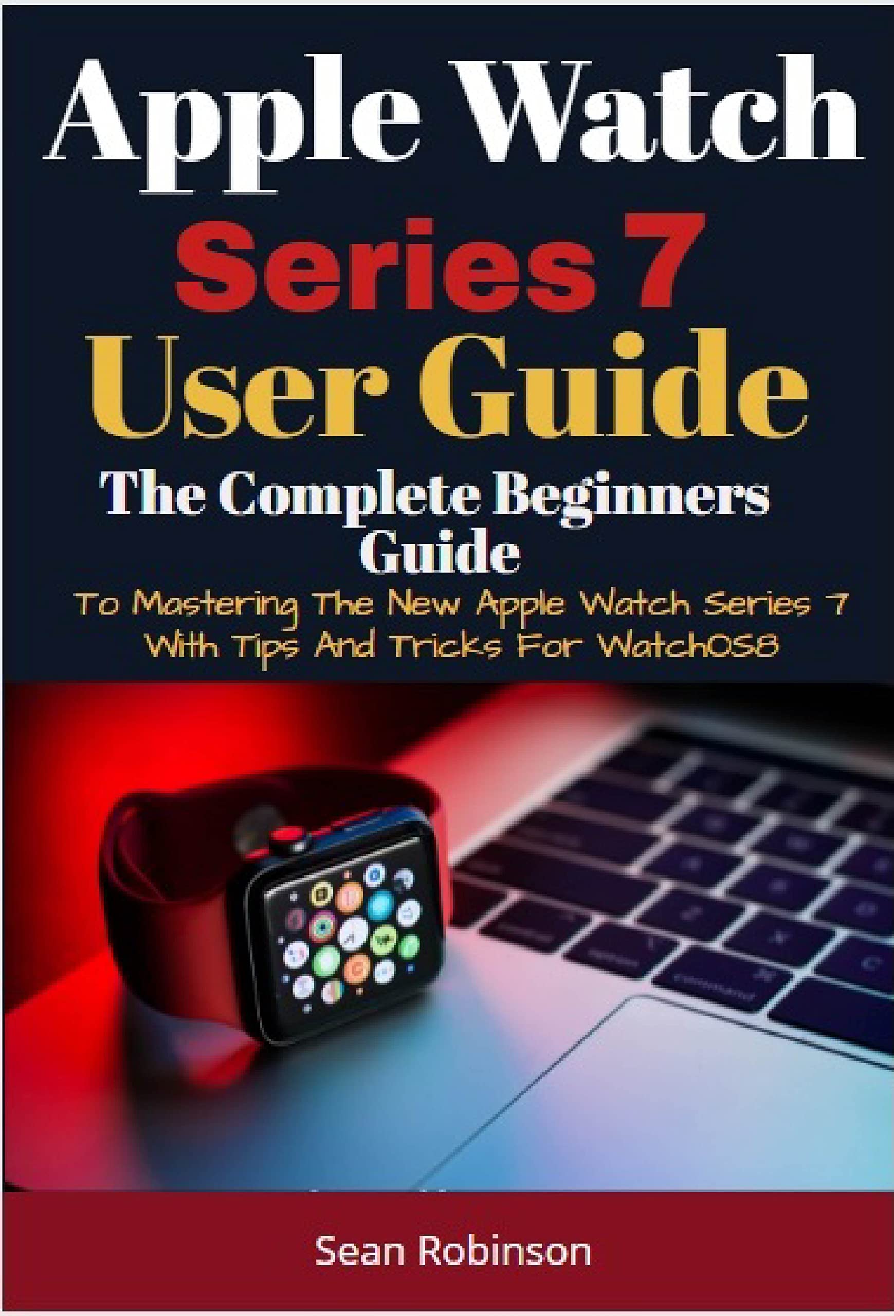 Apple Watch Series 7 User Guide: A Complete Beginners Guide To