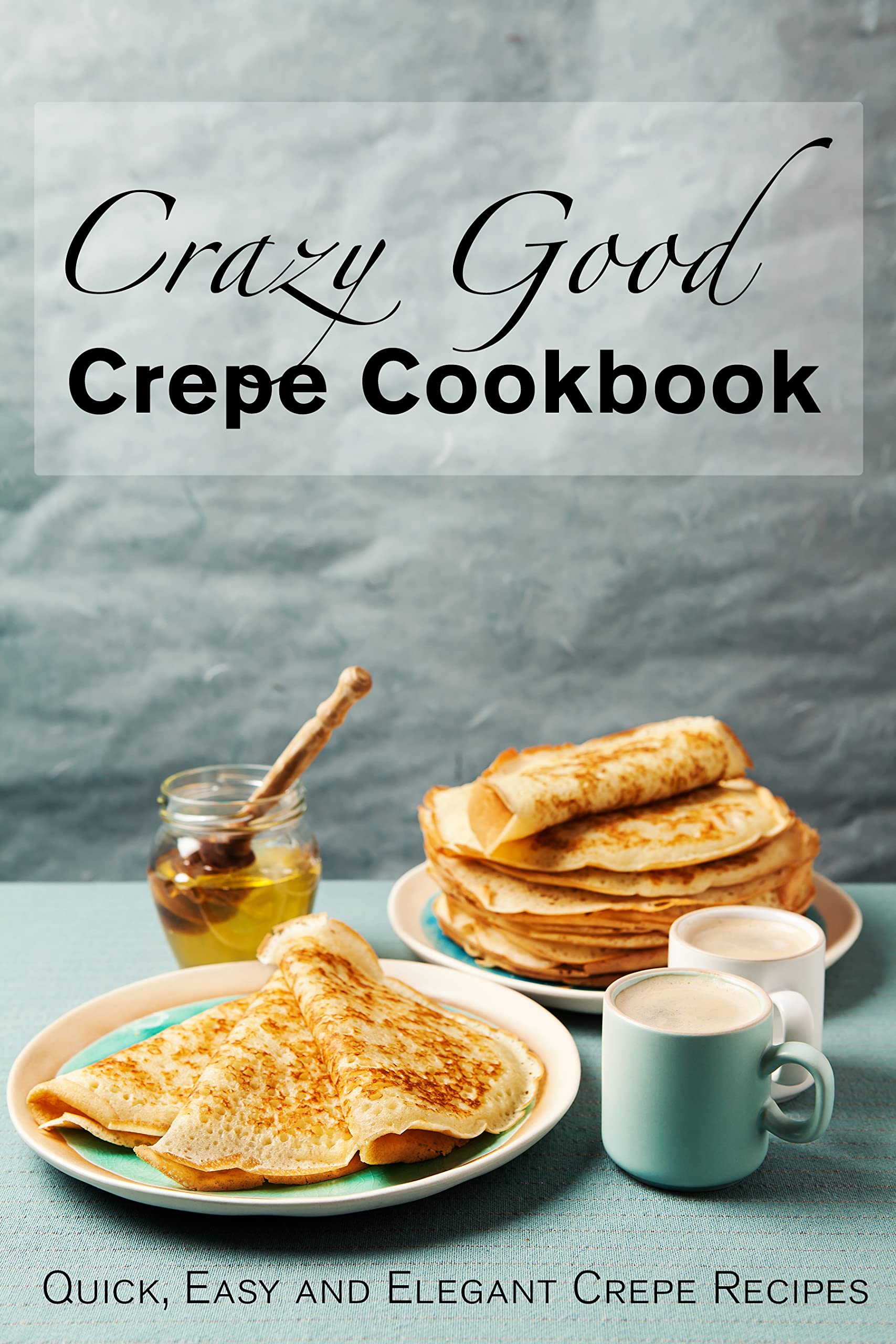 Crazy Good Crepe Cookbook Quick, Easy and Elegant Crepe Recipes by