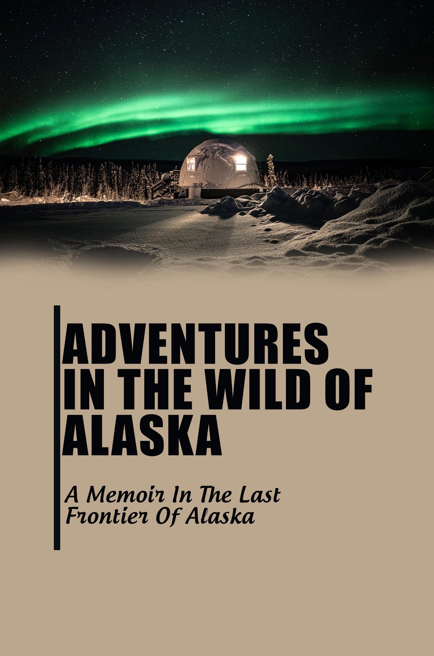 Adventures In The Wild Of Alaska: A Memoir In The Last Frontier Of