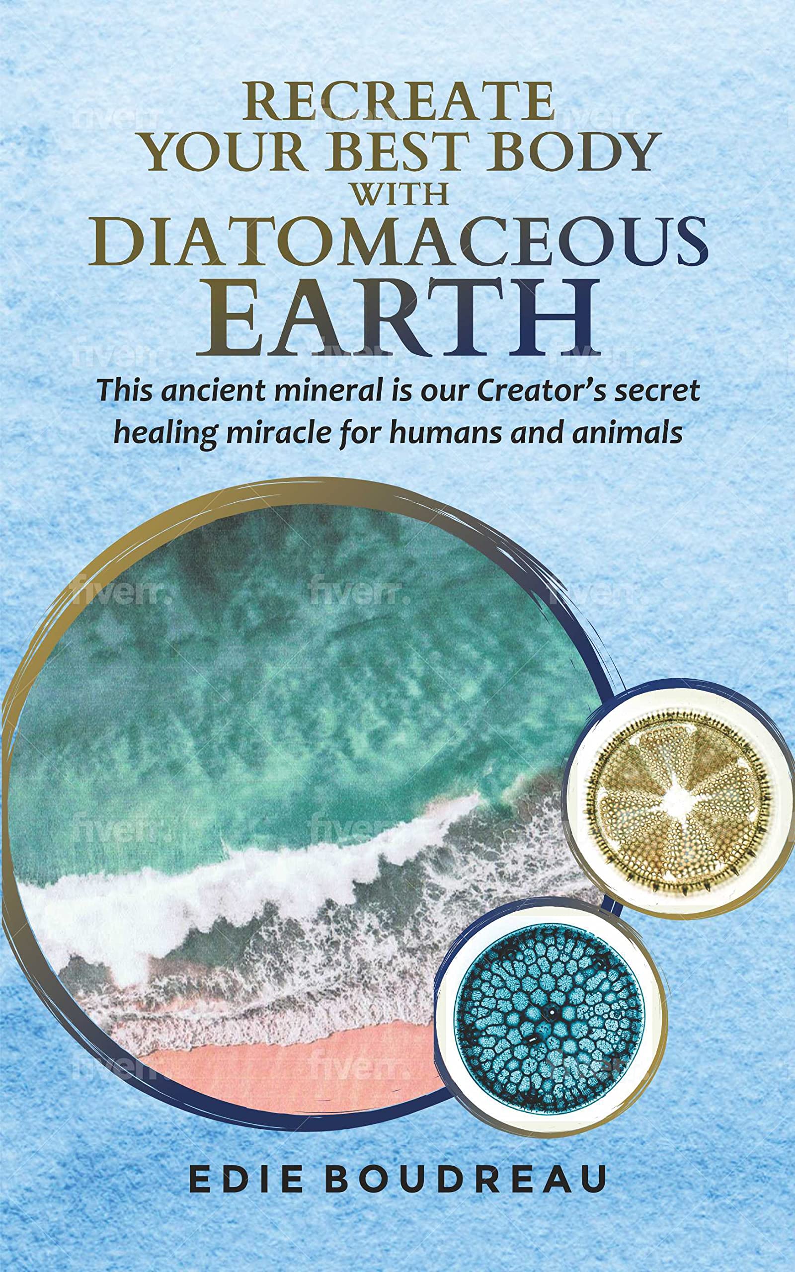 Recreate Your Best Body with Diatomaceous Earth: This ancient mineral is our Creator's secret healing miracle for humans and animals