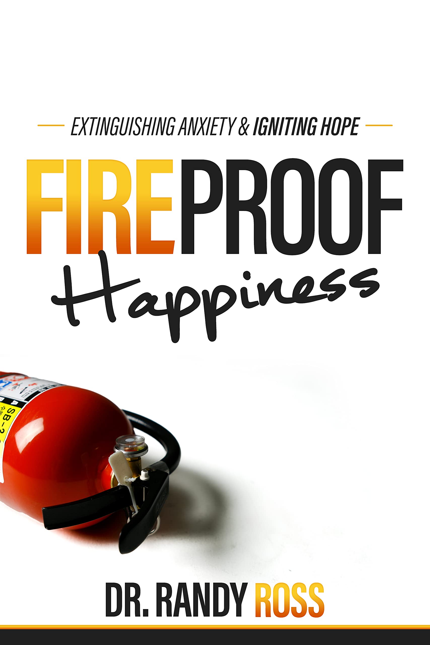 Fireproof Happiness : Extinguishing Anxiety & Igniting Hope by Dr. Randy  Ross