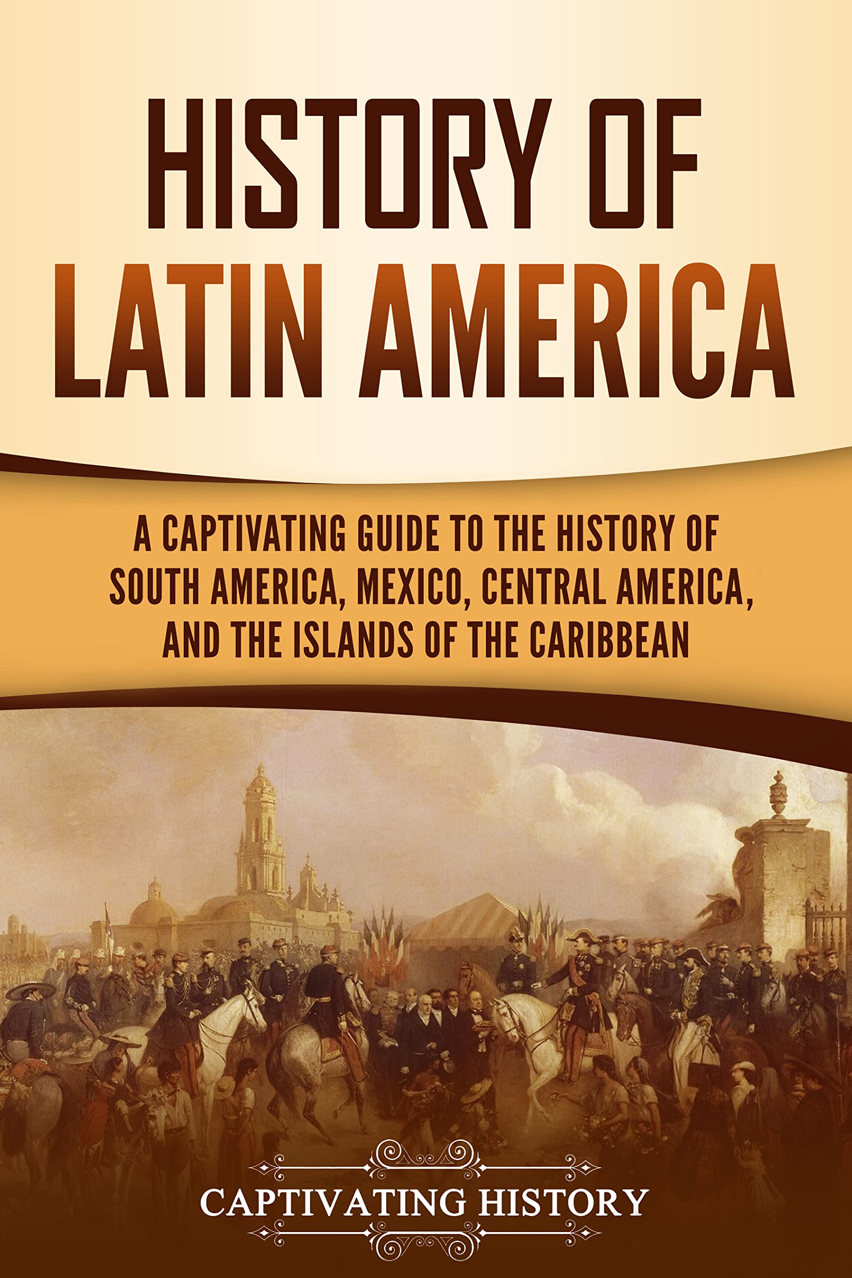 History of Latin America: A Captivating Guide to the History of South America, Mexico, Central America, and the Islands of the Caribbean