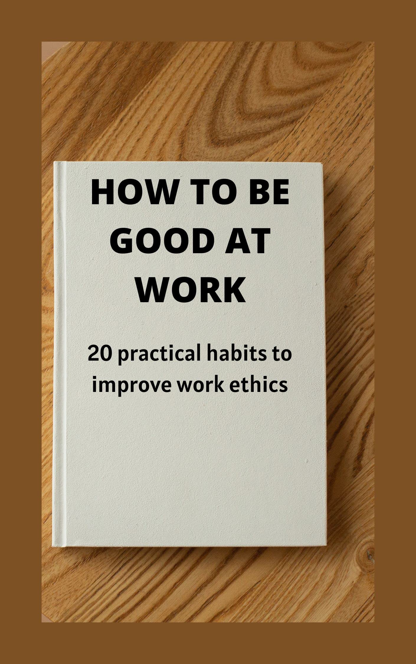 How to be good at work. 20 practical habits to improve work ethics : How to  be better at work, how to be a good boss, how to be the best. by