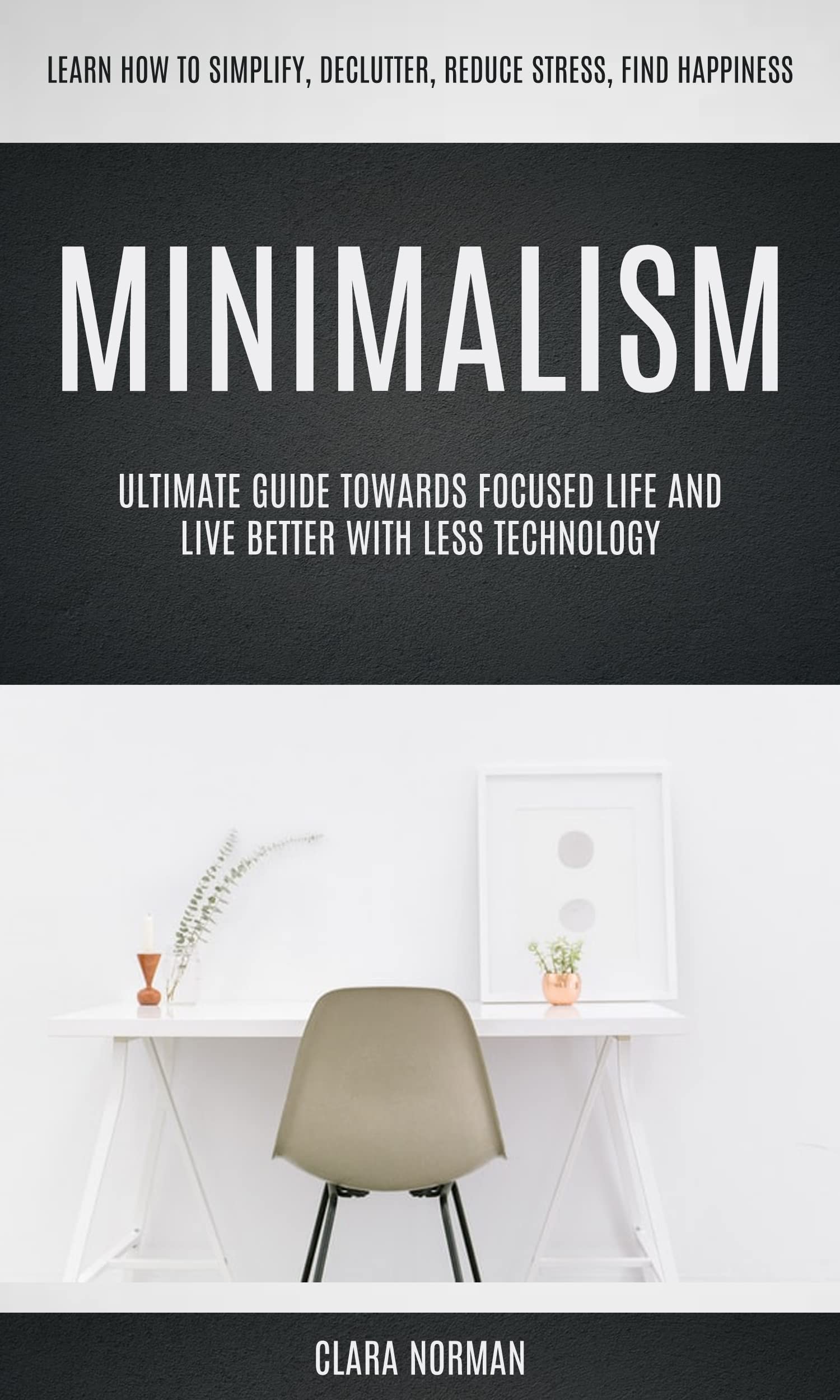 Minimalism: Ultimate Guide Towards Focused Life And Live Better With Less Technology