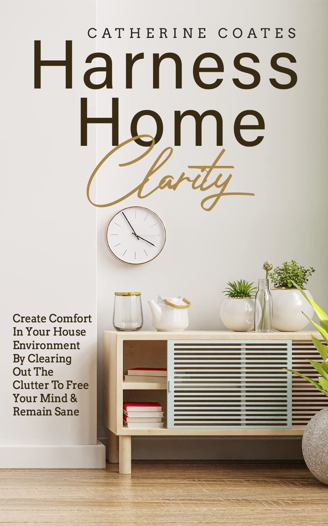 Harness Home Clarity: Create Comfort In Your House Environment By Clearing Out The Clutter To Free Your Mind & Remain Sane