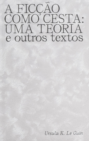 A Ficção como Cesta: Uma Teoria e Outros Textos