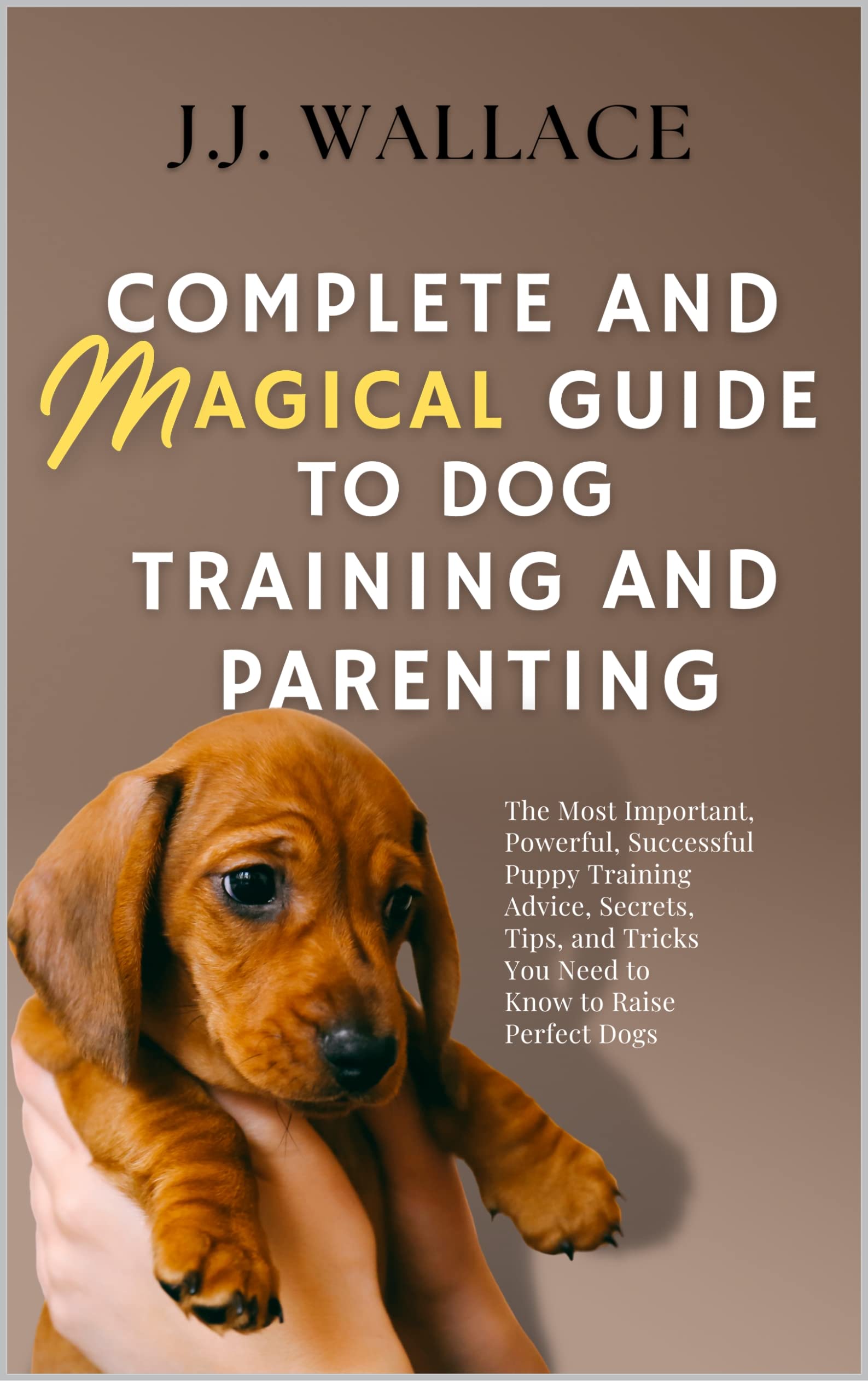 Complete and Magical Guide to Dog Training and Parenting: The Most Important, Powerful, Successful Puppy Training Advice, Secrets, Tips, and Tricks You Need to Know to Raise Perfect Dogs