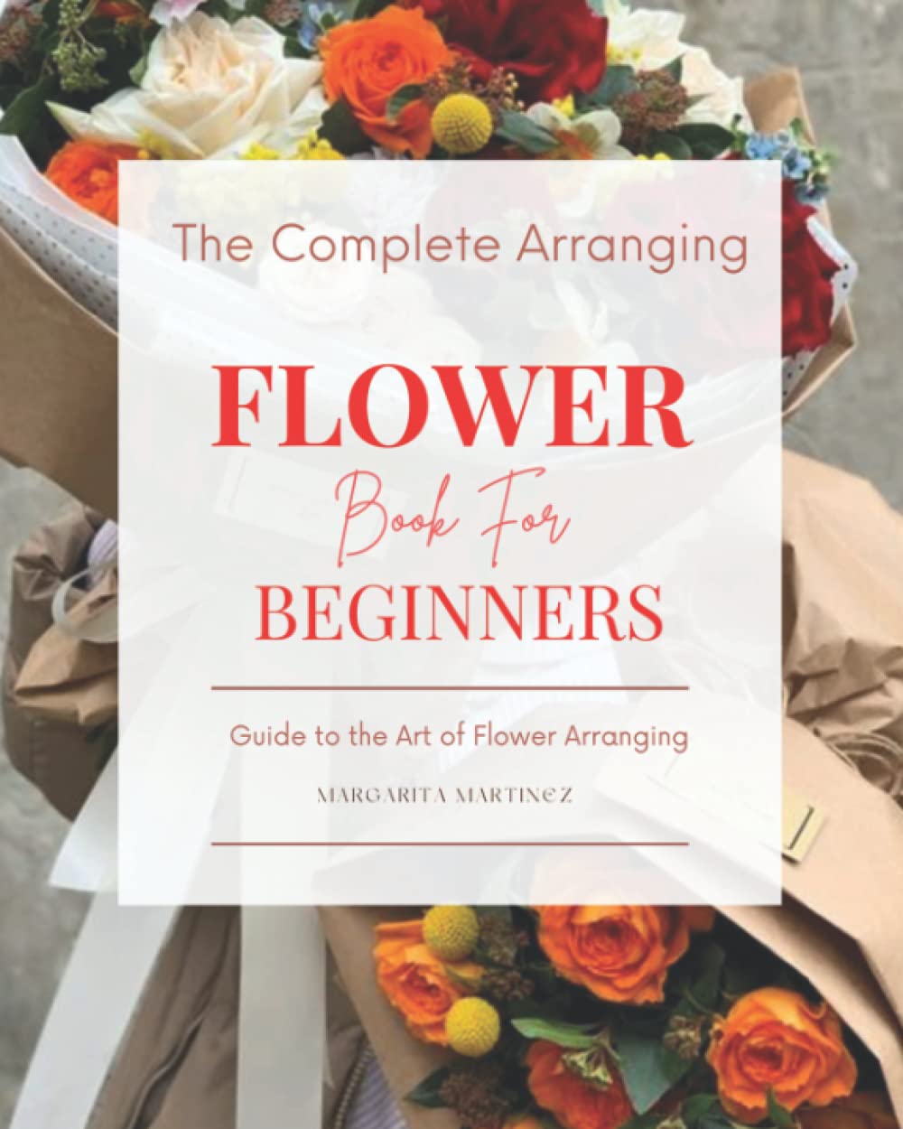 The Complete Arranging Flower Book for Beginners Easy Techniques and Everyday Ideas for