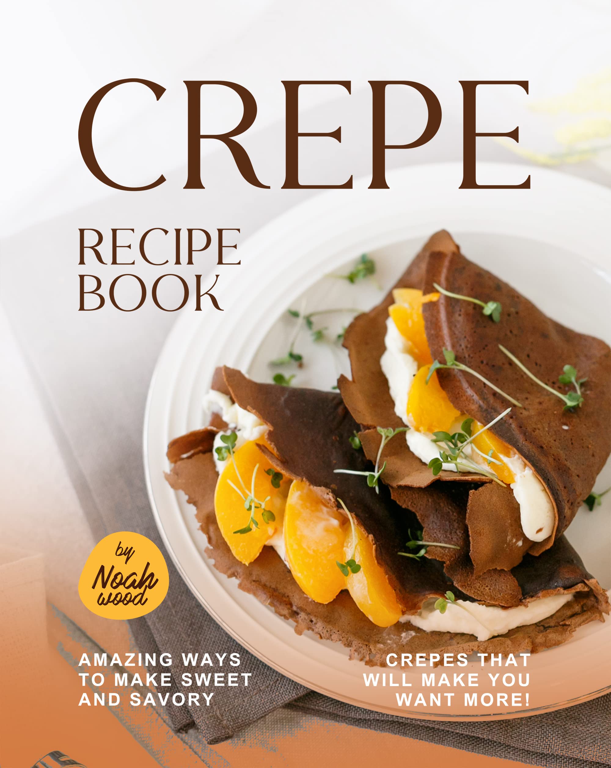 Crepe Recipe Book Amazing Ways to Make Sweet and Savory Crepes That Will Make You Want More! by