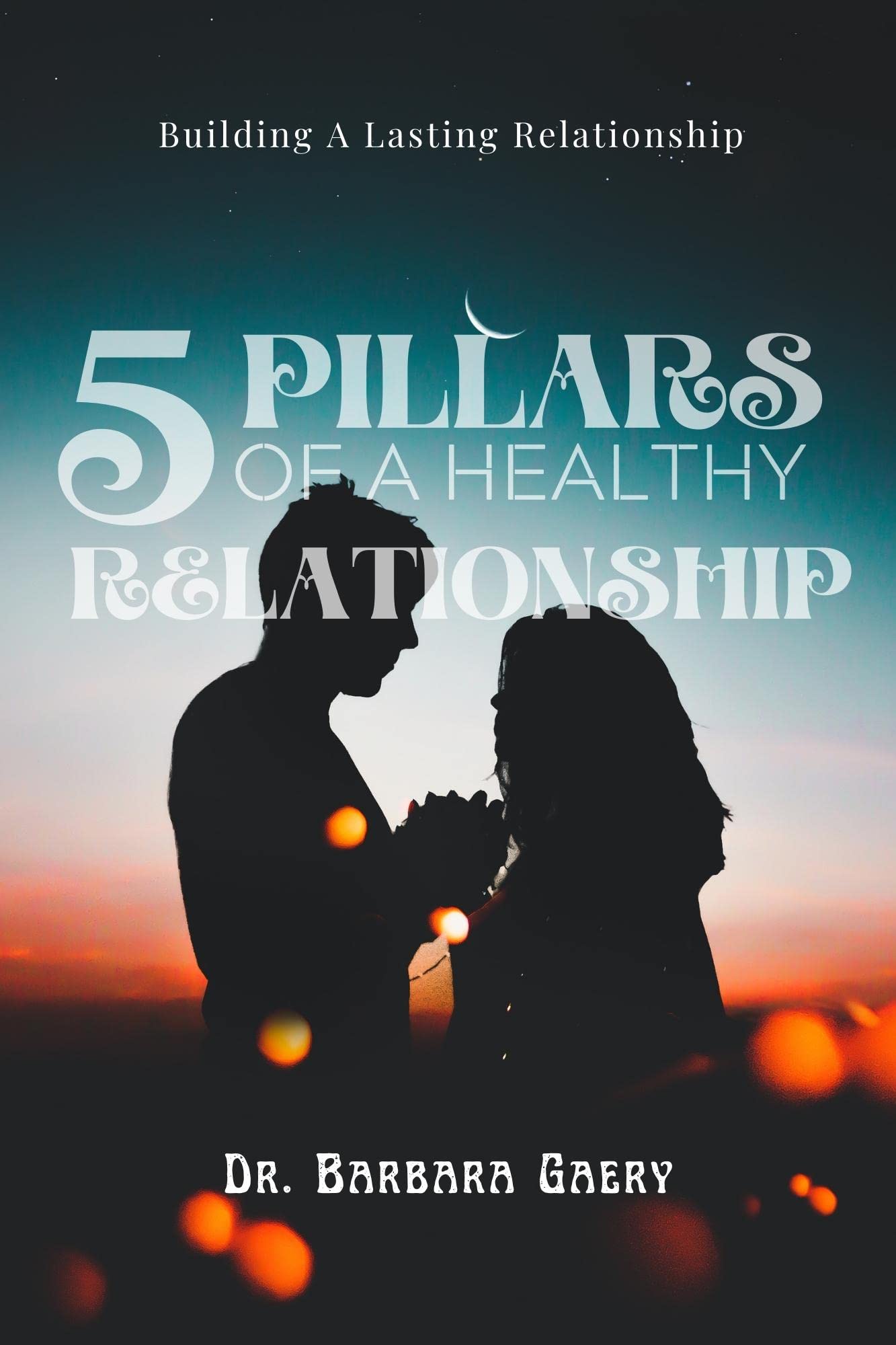 5 PILLARS OF A HEALTHY RELATIONSHIP Building A Lasting Relationship by Dr. Barbara Gaery